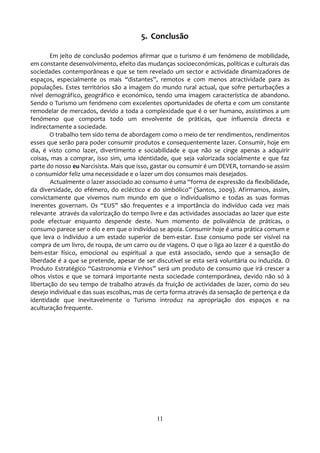 5. Conclusão

        Em jeito de conclusão podemos afirmar que o turismo é um fenómeno de mobilidade,
em constante desenvolvimento, efeito das mudanças socioeconómicas, políticas e culturais das
sociedades contemporâneas e que se tem revelado um sector e actividade dinamizadores de
espaços, especialmente os mais “distantes”, remotos e com menos atractividade para as
populações. Estes territórios são a imagem do mundo rural actual, que sofre perturbações a
nível demográfico, geográfico e económico, tendo uma imagem característica de abandono.
Sendo o Turismo um fenómeno com excelentes oportunidades de oferta e com um constante
remodelar de mercados, devido a toda a complexidade que é o ser humano, assistimos a um
fenómeno que comporta todo um envolvente de práticas, que influencia directa e
indirectamente a sociedade.
        O trabalho tem sido tema de abordagem como o meio de ter rendimentos, rendimentos
esses que serão para poder consumir produtos e consequentemente lazer. Consumir, hoje em
dia, é visto como lazer, divertimento e sociabilidade e que não se cinge apenas a adquirir
coisas, mas a comprar, isso sim, uma identidade, que seja valorizada socialmente e que faz
parte do nosso eu Narcisista. Mais que isso, gastar ou consumir é um DEVER, tornando-se assim
o consumidor feliz uma necessidade e o lazer um dos consumos mais desejados.
        Actualmente o lazer associado ao consumo é uma “forma de expressão da flexibilidade,
da diversidade, do efémero, do ecléctico e do simbólico” (Santos, 2009). Afirmamos, assim,
convictamente que vivemos num mundo em que o individualismo e todas as suas formas
inerentes governam. Os “EUS” são frequentes e a importância do indivíduo cada vez mais
relevante através da valorização do tempo livre e das actividades associadas ao lazer que este
pode efectuar enquanto despende deste. Num momento de polivalência de práticas, o
consumo parece ser o elo e em que o indivíduo se apoia. Consumir hoje é uma prática comum e
que leva o indivíduo a um estado superior de bem-estar. Esse consumo pode ser visível na
compra de um livro, de roupa, de um carro ou de viagens. O que o liga ao lazer é a questão do
bem-estar físico, emocional ou espiritual a que está associado, sendo que a sensação de
liberdade é a que se pretende, apesar de ser discutível se esta será voluntária ou induzida. O
Produto Estratégico “Gastronomia e Vinhos” será um produto de consumo que irá crescer a
olhos vistos e que se tornará importante nesta sociedade contemporânea, devido não só à
libertação do seu tempo de trabalho através da fruição de actividades de lazer, como do seu
desejo individual e das suas escolhas, mas de certa forma através da sensação de pertença e da
identidade que inevitavelmente o Turismo introduz na apropriação dos espaços e na
aculturação frequente.




                                             11
 