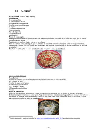 8.2 Receitas5

GASPACHO À ALENTEJANA (Verão)
Ingredientes
3 dentes de alhos
½ colher de sopa de sal
2 colheres de sopa de azeite
4 colheres de sopa de vinagre
½ pepino
2 tomates bem maduros
1 pimento verde
1,5 L de água fria
200 g de pão duro
Orégãos q.b.
Modo de preparação:
Esmagam-se muito bem os dentes de alho num almofariz juntamente com o sal até se obter uma papa, que se coloca
no fundo de uma terrina.
Rega-se com o azeite, o vinagre e junta-se os orégãos.
Pela-se o tomate e reduz-se a puré, que se adiciona ao preparado anterior. Em seguida corta-se em quadradinhos
pequeninos, o pepino e o outro tomate, e o pimento em tiras fininhas. Introduzem-se na terrina, juntando-se de seguida
a água fria.
Na altura de servir, junta-se o pão cortado em cubos pequenos e serve-se bem fresco.




AÇORDA ALENTEJANA
Ingredientes
1 molho de coentros (ou um molho pequeno de poejos ou uma mistura das duas ervas)
2 a 4 dentes de alho
1 colher de sopa de sal grosso
4 colheres de sopa de azeite
1,5 L de água a ferver
400 g de pão caseiro (duro)
4 ovos
Modo de preparação:
Pisam-se num almofariz, reduzindo-os a papa, os coentros (ou os poejos) com os dentes de alho, e o sal grosso.
Deita-se esta papa na terrina ou numa tigela. Rega-se com azeite e escalda-se com água a ferver, onde previamente se
escalfaram os ovos (de onde se retiraram). Coloca-se este caldo sobre o pão cortado em fatias ou em cubos. Os ovos
são colocados no prato ou sobre as sopas na terrina




5
    Todas as receitas e imagens retiradas de: http://receitas-culinaria.org/?wpfb_dl=3 (excepto última imagem)




                                                            16
 