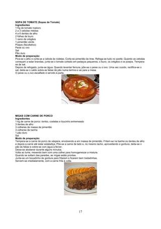 SOPA DE TOMATE (Sopas de Tomate)
Ingredientes
1 Kg de tomate maduro
2 a 3 cebolas médias
4 a 6 dentes de alho
2 folhas de louro
1 ramo de orégãos
1 pimentão verde
Poejos (facultativo)
Peixe ou ovo
Sal
Pão duro
Modo de preparação:
Pica-se o alho e corta-se a cebola às rodelas. Corta-se pimentão às tiras. Refoga-se tudo no azeite. Quando as cebolas
começam a estar brandas, junta-se o tomate cortado em pedaços pequenos, o louro, os orégãos e os poejos. Tempera-
se de sal.
Depois de refogado, junta-se água. Quando levantar fervura, põe-se o peixe ou o ovo. Uma vez cozido, rectifica-se o
sal, deita-se o caldo sobre as fatias de pão numa terrina e vai para a mesa.
O peixe ou o ovo escalfado é servido à parte.




MIGAS COM CARNE DE PORCO
Ingredientes
1 kg de carne de porco: lombo, costelas e toucinho entremeado
3 dentes de alho
3 colheres de massa de pimentão
3 colheres de banha
1 pão duro
Sal
Modo de preparação:
Tempera-se a carne de porco de véspera, envolvendo-a em massa de pimentão. Fritam-se na banha os dentes de alho
e depois a carne até estar estaladiça. Põe-se a carne de lado e, no mesmo tacho, aproveitando a gordura, deita-se o
pão às fatias e cobre-se com água a ferver.
Deixa-se aboberar durante alguns minutos.
Volta ao lume, mexendo bem com uma colher para homogeneizar a mistura.
Quando se soltam das paredes, as migas estão prontas.
Junta-se um bocadinho de gordura para fritarem e ficarem bem tostadinhas.
Servem-se imediatamente, com a carne frita à volta.




                                                         17
 