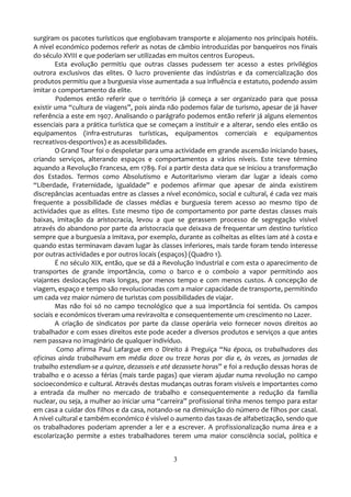 surgiram os pacotes turísticos que englobavam transporte e alojamento nos principais hotéis.
A nível económico podemos referir as notas de câmbio introduzidas por banqueiros nos finais
do século XVIII e que poderiam ser utilizadas em muitos centros Europeus.
        Esta evolução permitiu que outras classes pudessem ter acesso a estes privilégios
outrora exclusivos das elites. O lucro proveniente das indústrias e da comercialização dos
produtos permitiu que a burguesia visse aumentada a sua influência e estatuto, podendo assim
imitar o comportamento da elite.
        Podemos então referir que o território já começa a ser organizado para que possa
existir uma “cultura de viagens”, pois ainda não podemos falar de turismo, apesar de j| haver
referência a este em 1907. Analisando o parágrafo podemos então referir já alguns elementos
essenciais para a prática turística que se começam a instituir e a alterar, sendo eles então os
equipamentos (infra-estruturas turísticas, equipamentos comerciais e equipamentos
recreativos-desportivos) e as acessibilidades.
        O Grand Tour foi o despoletar para uma actividade em grande ascensão iniciando bases,
criando serviços, alterando espaços e comportamentos a vários níveis. Este teve término
aquando a Revolução Francesa, em 1789. Foi a partir desta data que se iniciou a transformação
dos Estados. Termos como Absolutismo e Autoritarismo vieram dar lugar a ideais como
“Liberdade, Fraternidade, Igualdade” e podemos afirmar que apesar de ainda existirem
discrepâncias acentuadas entre as classes a nível económico, social e cultural, é cada vez mais
frequente a possibilidade de classes médias e burguesia terem acesso ao mesmo tipo de
actividades que as elites. Este mesmo tipo de comportamento por parte destas classes mais
baixas, imitação da aristocracia, levou a que se gerassem processo de segregação visível
através do abandono por parte da aristocracia que deixava de frequentar um destino turístico
sempre que a burguesia a imitava, por exemplo, durante as colheitas as elites iam até à costa e
quando estas terminavam davam lugar às classes inferiores, mais tarde foram tendo interesse
por outras actividades e por outros locais (espaços) (Quadro 1).
        É no século XIX, então, que se dá a Revolução Industrial e com esta o aparecimento de
transportes de grande importância, como o barco e o comboio a vapor permitindo aos
viajantes deslocações mais longas, por menos tempo e com menos custos. A concepção de
viagem, espaço e tempo são revolucionadas com a maior capacidade de transporte, permitindo
um cada vez maior número de turistas com possibilidades de viajar.
        Mas não foi só no campo tecnológico que a sua importância foi sentida. Os campos
sociais e económicos tiveram uma reviravolta e consequentemente um crescimento no Lazer.
        A criação de sindicatos por parte da classe operária veio fornecer novos direitos ao
trabalhador e com esses direitos este pode aceder a diversos produtos e serviços a que antes
nem passava no imaginário de qualquer indivíduo.
         Como afirma Paul Lafargue em o Direito | Preguiça “Na época, os trabalhadores das
oficinas ainda trabalhavam em média doze ou treze horas por dia e, às vezes, as jornadas de
trabalho estendiam-se a quinze, dezasseis e até dezassete horas” e foi a redução dessas horas de
trabalho e o acesso a férias (mais tarde pagas) que vieram ajudar numa revolução no campo
socioeconómico e cultural. Através destas mudanças outras foram visíveis e importantes como
a entrada da mulher no mercado de trabalho e consequentemente a redução da família
nuclear, ou seja, a mulher ao iniciar uma “carreira” profissional tinha menos tempo para estar
em casa a cuidar dos filhos e da casa, notando-se na diminuição do número de filhos por casal.
A nível cultural e também económico é visível o aumento das taxas de alfabetização, sendo que
os trabalhadores poderiam aprender a ler e a escrever. A profissionalização numa área e a
escolarização permite a estes trabalhadores terem uma maior consciência social, política e


                                               3
 