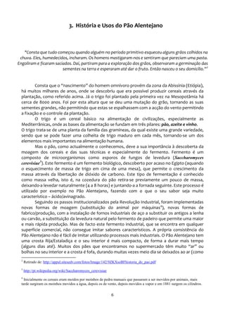 3. História e Usos do Pão Alentejano



   "Consta que tudo começou quando alguém no período primitivo esqueceu alguns grãos colhidos na
 chuva. Eles, humedecidos, incharam. Os homens mastigaram-nos e sentiram que pareciam uma pasta.
Engoliram e ficaram saciados. Daí, partiram para a exploração dos grãos, observaram a germinação das
                        sementes na terra e esperaram até dar o fruto. Então nasceu o seu domicílio.”2


          Consta que o “nascimento” do homem omnívoro provém da zona da Abissínia (Etiópia),
  há muitos milhares de anos, onde se descobriu que era possível produzir cereais através da
  plantação, como referido acima. Já o trigo foi plantado pela primeira vez na Mesopotâmia há
  cerca de 8000 anos. Foi por esta altura que se deu uma mutação do grão, tornando as suas
  sementes grandes, não permitindo que estas se espalhassem com a acção do vento permitindo
  a fixação e o controle da plantação.
          O trigo é um cereal básico na alimentação de civilizações, especialmente as
  Mediterrânicas, onde as bases da alimentação se fundam em três pilares: pão, azeite e vinho.
  O trigo trata-se de uma planta da família das gramíneas, da qual existe uma grande variedade,
  sendo que se pode fazer uma colheita de trigo maduro em cada mês, tornando-se um dos
  elementos mais importantes na alimentação humana.
          Mas o pão, como actualmente o conhecemos, deve a sua importância à descoberta da
  moagem dos cereais e das suas técnicas e especialmente do fermento. Fermento é um
  composto de microorganismos como esporos de fungos de levedura (Saccharomyces
  cerevisiae3). Este fermento é um fermento biológico, descoberto por acaso no Egipto (aquando
  o esquecimento de massa de trigo em cima de uma mesa), que permite o crescimento da
  massa através da libertação de dióxido de carbono. Este tipo de fermentação é conhecido
  como massa velha, isto é, na cozedura do pão retira-se previamente um pouco de massa,
  deixando-a levedar naturalmente (4 a 8 horas) e juntando-a a fornada seguinte. Este processo é
  utilizado por exemplo no Pão Alentejano, fazendo com o que o seu sabor seja muito
  característico – ácido/avinagrado.
          Seguindo os passos institucionalizados pela Revolução Industrial, foram implementadas
  novas formas de moagem (substituição do animal por máquinas4), novas formas de
  fabrico/produção, com a instalação de fornos industriais de aço a substituir os antigos a lenha
  ou carvão, a substituição da levedura natural pelo fermento de padeiro que permite uma maior
  e mais rápida produção. Mas de facto este fermento industrial, que se encontra em qualquer
  superfície comercial, não consegue imitar sabores característicos. A própria consistência do
  Pão Alentejano não é fácil de imitar utilizando processos mais industriais. O Pão Alentejano tem
  uma crosta Rija/Estaladiça e o seu interior é mais compacto, de forma a durar mais tempo
  (alguns dias até). Muitos dos pães que encontramos no supermercado têm muito “ar” ou
  bolhas no seu interior e a crosta é fofa, durando muitas vezes meio dia se deixados ao ar (como
  2
      Retirado de: http://appul.sitesedv.com/fotos/Image/142/9ZKXsoBFhistoria_do_pao.pdf
  3
      http://pt.wikipedia.org/wiki/Saccharomyces_cerevisiae
  4
    Inicialmente os cereais eram moídos por moínhos de pedra manuais que passaram a ser movidos por animais, mais
  tarde surgiram os moinhos movidos a água, depois os de vento, depois movidos a vapor e em 1881 surgem os cilindros.

                                                              6
 