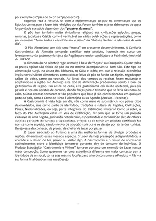por exemplo os “pães de bico” ou “paposecos”).
       Segundo reza a história, foi com a implementação do pão na alimentação que os
Egípcios começaram a fazer três refeições por dia. Foram também este os defensores de que a
longevidade e a saúde dependem dos “prazeres da mesa”.
       O pão tem também muito simbolismo religioso nas civilizações egípcias, gregas,
romanas, judaicas e Cristãs como é verificável em várias celebrações e representações, como
por exemplo: “Tomai todos e comei! Eu sou o pão...” ou “Dai-nos, Senhor, o pão nosso de cada
dia”.
        O Pão Alentejano tem sido uma “marca” em crescente desenvolvimento. A Confraria
Gastronómica do Alentejo pretende certificar este produto, havendo em curso um
levantamento da gastronomia típica da Região para enviar candidatura a Património Imaterial
da UNESCO.
       A alimentação no Alentejo rege-se muito { base de “Sopas” ou Ensopados. Quase todos
os pratos típicos são feitos de pão ou no mínimo acompanham-se com pão. Este tipo de
alimentação surgiu na altura dos bárbaros, na Gália e Ibéria, em que a recessão económica
impôs novos hábitos alimentares, como colocar fatias de pão no fundo das tigelas, regadas por
caldos de peixe, carne ou vegetais. Ao longo dos tempos as receitas foram mudando e
adaptando-se à região. No Alentejo este tipo de alimentação predominou, sendo a base da
gastronomia da Região. Em altura de ceifa, esta gastronomia era muito apetecida, pois era
pesada e rica em hidratos de carbono, dando forças para o trabalho que se fazia nas horas de
calor. Muitas receitas tornaram-se tão populares que hoje já são confeccionadas em qualquer
parte do país, como a Carne de Porco à Alentejana ou as Açordas (Anexos – Receitas).
       A Gastronomia é vista hoje em dia, não como meio de subsistência nos países ditos
desenvolvidos, mas como parte da identidade, tradições e cultura de Regiões, Civilizações,
Países, Nacionalidades, ou seja, parte integrante do Património Imaterial. Como já referi, o
facto do Pão Alentejano estar em vias de certificação, faz com que se torne um produto
exclusivo de uma Região, ganhando notoriedade, especificidade e tornando-se alvo de olhares
curiosos por parte de turistas e especialistas. O facto de se tornar um produto certificado faz
com se torne especial, sendo motivo de atracção turística e de desejo por parte dos turistas.
Desejo esse de conhecer, de provar, de cheirar de tocar por prazer.
       O Lazer associado ao Turismo é uma das melhores formas de divulgar produtos e
regiões, dinamizando esses mesmos espaços. O Lazer de hoje pressupõe a disponibilidade, a
vontade e o desejo de ter, provar ou visitar algo. A Gastronomia e o desejo de aprofundar
conhecimentos sobre a identidade tornam-se portanto alvo de consumo do indivíduo. O
Produto Estratégico “Gastronomia e Vinhos” torna-se portanto um exemplo de Lazer na sua
maior concepção. Como queremos ter uma experiência diferente em maior contacto com a
identidade de um local, torna esse mesmo local/espaço alvo de consumo e o Produto – Pão – a
sua forma final de obtermos esse Desejo.




                                              7
 