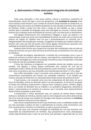 4. Gastronomia e Vinhos como parte integrante da actividade
                                 turística

        Todas estas alterações a nível social, político, cultural e económico, resultantes da
industrialização, vieram dar lugar a uma nova perspectiva, a de Sociedade de Consumo. Estes
novos tempos sociais levaram a que o tempo de consumo esteja associado ao tempo livre, ou
integrado neste, pois através do trabalho perspectiva-se uma situação económica mais estável
do indivíduo. Sendo o tempo livre dito como o tempo de não trabalho, ou seja, o tempo
restante após a actividade de obrigação social, este está ligado ao consumo. É através destes
factores que o indivíduo sente necessidade de consumir, para o seu bem-estar ou divertimento.
        Esta ligação Ócio/Consumo tem características ambíguas e duais, nas práticas e na
caracterização, sendo que existe uma impossibilidade de definir, de modo claro a natureza das
práticas em relação ao trabalho/ lazer em que o prazer/hedonismo se confunde com a
obrigatoriedade/ remuneração (por exemplo, os jogadores de futebol que recebem salário por
fazerem uma coisa que lhes dá prazer). Esta mesma ligação, Ócio/Consumo apresenta uma
dualidade de situação de trabalho e lazer na perspectiva do consumo.
        Podemos assim afirmar que o tempo livre e de lazer são considerados cada vez mais um
Tempo de Consumo, em que o lazer afirma-se de tal forma que se transformou num valor, para
os indivíduos.
        A evolução tecnológica, especialmente a evolução das comunicações, levou a que as
práticas de consumo se tornem cada vez maiores, mais específicas e especializadas, tendo uma
influência das estratégias dos meios de produção, tornando-se estas incorporadas e Induzidas
nos modos de vida das sociedades modernas.
        O facto dos indivíduos se integrarem em sociedades através das relações sociais que
mantêm, com ligações a classes, grupos profissionais e/ou culturais faz com que se
estabeleçam Estilos e Modos de Vida numa perspectiva social e territorial, “o espaço é também
visto como um produto e, por isso, entendido como fazendo parte da oferta” (J. Urry, 1995).
        Para Joffre Dumazedier o lazer é encarado como positivo, sendo que este é uma das
características emancipadoras dos homens nas sociedades modernas, “é do trabalho que
resulta a sensação de tempo livre e a valorização deste tempo através das pr|ticas de lazer”.
        O lazer passou a ser encarado como uma das componentes do bem-estar, em que a
busca da felicidade, através da dimensão lúdica é um dos propósitos. As formas de ocupação
do tempo dos indivíduos proporcionam o repouso físico e psíquico, prazer, conforto, alegria,
isto é, um sentido de liberdade face ao trabalho e ao quotidiano desgastante, afastando-se
destes e aproximando-se da vertente do consumo, que é encarada como desenvolvimento
destas mesmas sociedades a vários níveis.
        A Gastronomia e Vinhos apresentam aqui um conjunto de ofertas desses mesmos
atributos e ambições do individuo, estando cada vez mais integrada numa oferta desenvolvida,
não só no resto da Europa, mas também em Portugal, onde espaços e produtos se revitalizam
para poder satisfazer esta procura mais exigente.
        Estes Novos comportamentos levam a que fenómenos como a mobilidade estejam cada
vez mais associados à prática do lazer e especialmente do turismo, onde encontramos uma
forte conexão entre o território e os indivíduos, ou seja os recursos humanos.
        Esta, não nova, mas renovada concepção de mobilidade fez com que houvesse uma
necessidade de (re)ordenamento do território. Aqui perspectivam-se novas áreas/espaços
criadas especificamente para o lazer de uma forma mais pensada e organizada face ao novo


                                             8
 