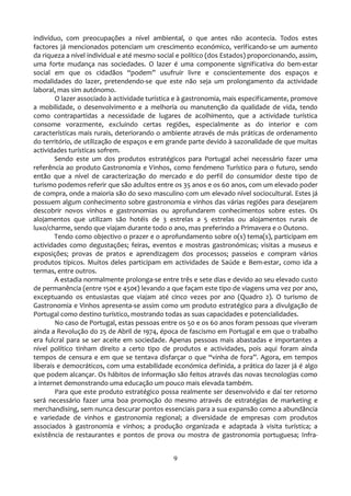 indivíduo, com preocupações a nível ambiental, o que antes não acontecia. Todos estes
factores já mencionados potenciam um crescimento económico, verificando-se um aumento
da riqueza a nível individual e até mesmo social e político (dos Estados) proporcionando, assim,
uma forte mudança nas sociedades. O lazer é uma componente significativa do bem-estar
social em que os cidadãos “podem” usufruir livre e conscientemente dos espaços e
modalidades do lazer, pretendendo-se que este não seja um prolongamento da actividade
laboral, mas sim autónomo.
        O lazer associado à actividade turística e à gastronomia, mais especificamente, promove
a mobilidade, o desenvolvimento e a melhoria ou manutenção da qualidade de vida, tendo
como contrapartidas a necessidade de lugares de acolhimento, que a actividade turística
consome vorazmente, excluindo certas regiões, especialmente as do interior e com
características mais rurais, deteriorando o ambiente através de más práticas de ordenamento
do território, de utilização de espaços e em grande parte devido à sazonalidade de que muitas
actividades turísticas sofrem.
        Sendo este um dos produtos estratégicos para Portugal achei necessário fazer uma
referência ao produto Gastronomia e Vinhos, como fenómeno Turístico para o futuro, sendo
então que a nível de caracterização do mercado e do perfil do consumidor deste tipo de
turismo podemos referir que são adultos entre os 35 anos e os 60 anos, com um elevado poder
de compra, onde a maioria são do sexo masculino com um elevado nível sociocultural. Estes já
possuem algum conhecimento sobre gastronomia e vinhos das várias regiões para desejarem
descobrir novos vinhos e gastronomias ou aprofundarem conhecimentos sobre estes. Os
alojamentos que utilizam são hotéis de 3 estrelas a 5 estrelas ou alojamentos rurais de
luxo/charme, sendo que viajam durante todo o ano, mas preferindo a Primavera e o Outono.
        Tendo como objectivo o prazer e o aprofundamento sobre o(s) tema(s), participam em
actividades como degustações; feiras, eventos e mostras gastronómicas; visitas a museus e
exposições; provas de pratos e aprendizagem dos processos; passeios e compram vários
produtos típicos. Muitos deles participam em actividades de Saúde e Bem-estar, como ida a
termas, entre outros.
        A estadia normalmente prolonga-se entre três e sete dias e devido ao seu elevado custo
de permanência (entre 150€ e 450€) levando a que façam este tipo de viagens uma vez por ano,
exceptuando os entusiastas que viajam até cinco vezes por ano (Quadro 2). O turismo de
Gastronomia e Vinhos apresenta-se assim como um produto estratégico para a divulgação de
Portugal como destino turístico, mostrando todas as suas capacidades e potencialidades.
        No caso de Portugal, estas pessoas entre os 50 e os 60 anos foram pessoas que viveram
ainda a Revolução do 25 de Abril de 1974, época de fascismo em Portugal e em que o trabalho
era fulcral para se ser aceite em sociedade. Apenas pessoas mais abastadas e importantes a
nível político tinham direito a certo tipo de produtos e actividades, pois aqui foram ainda
tempos de censura e em que se tentava disfarçar o que “vinha de fora”. Agora, em tempos
liberais e democráticos, com uma estabilidade económica definida, a prática do lazer já é algo
que podem alcançar. Os hábitos de informação são feitos através das novas tecnologias como
a internet demonstrando uma educação um pouco mais elevada também.
        Para que este produto estratégico possa realmente ser desenvolvido e daí ter retorno
será necessário fazer uma boa promoção do mesmo através de estratégias de marketing e
merchandising, sem nunca descurar pontos essenciais para a sua expansão como a abundância
e variedade de vinhos e gastronomia regional; a diversidade de empresas com produtos
associados à gastronomia e vinhos; a produção organizada e adaptada à visita turística; a
existência de restaurantes e pontos de prova ou mostra de gastronomia portuguesa; Infra-


                                               9
 