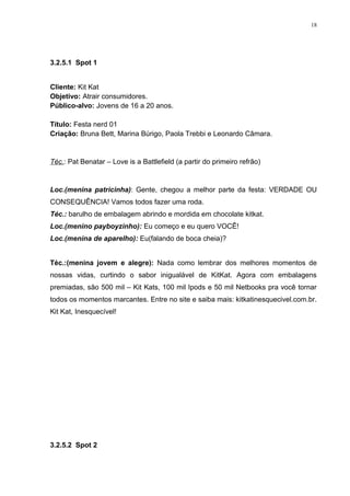 18




3.2.5.1 Spot 1


Cliente: Kit Kat
Objetivo: Atrair consumidores.
Público-alvo: Jovens de 16 a 20 anos.

Título: Festa nerd 01
Criação: Bruna Bett, Marina Búrigo, Paola Trebbi e Leonardo Câmara.


Téc.: Pat Benatar – Love is a Battlefield (a partir do primeiro refrão)


Loc.(menina patricinha): Gente, chegou a melhor parte da festa: VERDADE OU
CONSEQUÊNCIA! Vamos todos fazer uma roda.
Téc.: barulho de embalagem abrindo e mordida em chocolate kitkat.
Loc.(menino payboyzinho): Eu começo e eu quero VOCÊ!
Loc.(menina de aparelho): Eu(falando de boca cheia)?


Téc.:(menina jovem e alegre): Nada como lembrar dos melhores momentos de
nossas vidas, curtindo o sabor inigualável de KitKat. Agora com embalagens
premiadas, são 500 mil – Kit Kats, 100 mil Ipods e 50 mil Netbooks pra você tornar
todos os momentos marcantes. Entre no site e saiba mais: kitkatinesquecivel.com.br.
Kit Kat, Inesquecível!




3.2.5.2 Spot 2
 