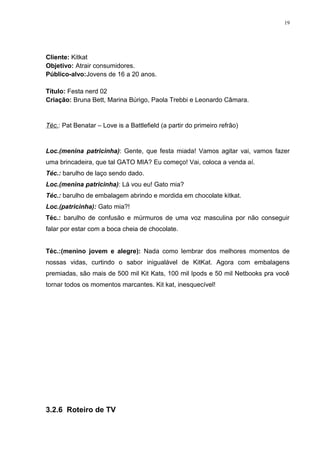 19




Cliente: Kitkat
Objetivo: Atrair consumidores.
Público-alvo:Jovens de 16 a 20 anos.

Título: Festa nerd 02
Criação: Bruna Bett, Marina Búrigo, Paola Trebbi e Leonardo Câmara.


Téc.: Pat Benatar – Love is a Battlefield (a partir do primeiro refrão)


Loc.(menina patricinha): Gente, que festa miada! Vamos agitar vai, vamos fazer
uma brincadeira, que tal GATO MIA? Eu começo! Vai, coloca a venda aí.
Téc.: barulho de laço sendo dado.
Loc.(menina patricinha): Lá vou eu! Gato mia?
Téc.: barulho de embalagem abrindo e mordida em chocolate kitkat.
Loc.(patricinha): Gato mia?!
Téc.: barulho de confusão e múrmuros de uma voz masculina por não conseguir
falar por estar com a boca cheia de chocolate.


Téc.:(menino jovem e alegre): Nada como lembrar dos melhores momentos de
nossas vidas, curtindo o sabor inigualável de KitKat. Agora com embalagens
premiadas, são mais de 500 mil Kit Kats, 100 mil Ipods e 50 mil Netbooks pra você
tornar todos os momentos marcantes. Kit kat, inesquecível!




3.2.6 Roteiro de TV
 
