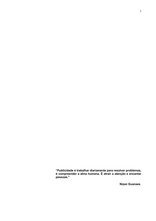 2




“Publicidade é trabalhar diariamente para resolver problemas,
é compreender a alma humana. É atrair a atenção e encantar
pessoas."

                                             Nizan Guanaes
 