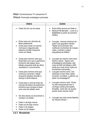 22




PEÇA: Comercial para TV campanha 01.
TÍTULO: Promoção embalagem premiada.


              VÍDEO                                  ÁUDIO

  •   Fade Out em na cor preta          •   Entra trilha sonora em fade in.
                                        •   Música Pat Benatar – Love is a
                                            Battlefield (a partir do primeiro
                                            refrão).


  •   Entra cena em cômodo de           •   Locução menina nerd(voz de
      festa adolecente.                     quem usa aparelho móvel):
  •   Corta para close na menina            “Nada como lembrar dos
      nerd que é seguida pelo               melhores momentos de nossas
      playboy bonitão enquanto              vidas, curtindo o sabor
      come um kitkat.                       inigualável de KitKat.”


  •   Corta para menino nerd que        •   Locução de menino nerd meio
      tenta faze com que a patricinha       fanho e baixo: “Agora com
      bonitona não pegue seus               embalagens premiadas, são
      kitkats enquanto está de olhos        mais de 500 mil kitkats e 500
      vendados e o procurando.              ipods pra você tornar todos os
                                            momentos marcantes...”
  •   Corta para menina nerd que        •   Locução menina nerd: “pra
      continua comendo o kitkat             participar é bem fácil, basta
      enquanto playboy bonitão a            comprar um kitkat, o prêmio vai
      abraça e tenta beija-la .             estar na embalagem!”

  •   Corta para o nerd já cheio de     •   Locução menino nerd: “Entre
      marcas de batom da patricinha         no site inesquecivel.com e
      bonitona que começa a fazer           conheça outras promoções.
      uma cara de safado nerd.              Acredite, você não vai querer
                                            perder essa chance cara!”

  •   Os dois atores se encontram e
      mordem um kitkat .                •   Locução dos dois nerds falando
                                            ao mesmo tempo “
  •   Fade in da logo marca.
  •   Fade out da logo marca.
  •   Fade in do slogan.
  •   Fade out do slogan.
3.2.7 Broadside
 
