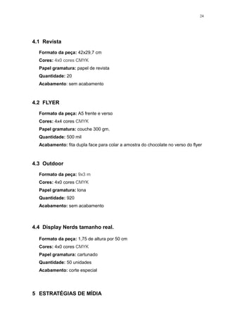 24




4.1 Revista

  Formato da peça: 42x29,7 cm
  Cores: 4x0 cores CMYK
  Papel gramatura: papel de revista
  Quantidade: 20
  Acabamento: sem acabamento



4.2 FLYER

  Formato da peça: A5 frente e verso
  Cores: 4x4 cores CMYK
  Papel gramatura: couche 300 gm.
  Quantidade: 500 mil
  Acabamento: fita dupla face para colar a amostra do chocolate no verso do flyer



4.3 Outdoor

  Formato da peça: 9x3 m
  Cores: 4x0 cores CMYK
  Papel gramatura: lona
  Quantidade: 920
  Acabamento: sem acabamento



4.4 Display Nerds tamanho real.

  Formato da peça: 1,75 de altura por 50 cm
  Cores: 4x0 cores CMYK
  Papel gramatura: cartunado
  Quantidade: 50 unidades
  Acabamento: corte especial




5 ESTRATÉGIAS DE MÍDIA
 