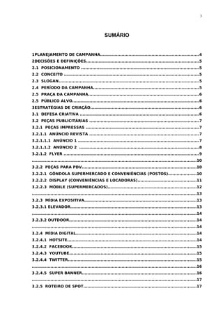 3




                                                 SUMÁRIO


1PLANEJAMENTO DE CAMPANHA.....................................................................4
2DECISÕES E DEFINIÇÕES...............................................................................5
2.1 POSICIONAMENTO ...................................................................................5
2.2 CONCEITO ..............................................................................................5
2.3 SLOGAN..................................................................................................5
2.4 PERÍODO DA CAMPANHA..........................................................................5
2.5 PRAÇA DA CAMPANHA..............................................................................6
2.5 PÚBLICO ALVO.........................................................................................6
3ESTRATÉGIAS DE CRIAÇÃO............................................................................6
3.1 DEFESA CRIATIVA ...................................................................................6
3.2 PEÇAS PUBLICITÁRIAS .............................................................................7
3.2.1 PEÇAS IMPRESSAS ...............................................................................7
3.2.1.1 ANÚNCIO REVISTA .............................................................................7
3.2.1.1.1 ANÚNCIO 1 .....................................................................................7
3.2.1.1.2 ANÚNCIO 2 ....................................................................................8
3.2.1.2 FLYER ...............................................................................................9
...................................................................................................................10
3.2.2 PEÇAS PARA PDV................................................................................10
3.2.2.1 GÔNDOLA SUPERMERCADO E CONVENIÊNCIAS (POSTOS)....................10
3.2.2.2 DISPLAY (CONVENIÊNCIAS E LOCADORAS).........................................11
3.2.2.3 MÓBILE (SUPERMERCADOS)..............................................................12
...................................................................................................................13
3.2.3 MÍDIA EXPOSITIVA..............................................................................13
3.2.3.1 ELEVADOR........................................................................................13
...................................................................................................................14
3.2.3.2 OUTDOOR.........................................................................................14
...................................................................................................................14
3.2.4 MÍDIA DIGITAL....................................................................................14
3.2.4.1 HOTSITE..........................................................................................14
3.2.4.2 FACEBOOK.......................................................................................15
3.2.4.3 YOUTUBE.........................................................................................15
3.2.4.4 TWITTER..........................................................................................15
...................................................................................................................16
3.2.4.5 SUPER BANNER................................................................................16
...................................................................................................................17
3.2.5 ROTEIRO DE SPOT...............................................................................17
 