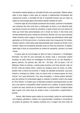 39




brincadeiras estarão ligadas ao chocolate Kit Kat como premiação. Objetivo dessa
ação é levar alegria e lazer para as crianças e adolescentes brincadeiras tão
inesquecível quanto o chocolate Kit Kat. É importante lembrar que em todas as
ações de comunicação alguns promotores estarão vestidos de nerds.
   A terceira ação de comunicação acontecerá nas escolas, cursinhos e faculdades
com presença dos dois nerds para a distribuição de flyers e uma diferente ação
que levará os jovens ao hotsite da campanha. A ação contará com uma câmara de
fotos que tirará fotos personalizadas com o fundo da marca. A foto tirada será
enviada diretamente para o hotsite da campanha, fazendo com que quem participe
deste momento visite a página. Os jovens e crianças que participarem desta ação
ganharão um Kit Kat para tornar o momento ainda mais inesquecível. No hotsite,
também haverá o vídeo desta ação disponibilizado pelo Youtube do Kit Kat, como
também vídeos de brincadeiras gravados entre os nerds da campanha. O objetivo
desta ação é levar os consumidores ao hotsite da campanha, youtube e as redes
sociais.
   A quarta ação de comunicação se dará em toda a campanha: a “Embalagem
Premiada”. Se trata de uma promoção de vendas onde o consumidor poderá
visualizar na parte interior da embalagem do Kit-Kat se foi um dos felizardos a
ganhar prêmios. Os prêmios são: 500 mil – Kit Kats, 100 mil Ipods e 50 mil
Netbooks. Sobre os prêmios, o cliente pode encontrar uma frase dizendo “vale um
Kit Kat” onde ele poderá retirar o prêmio em qualquer ponto de venda, ou então,
também terá a chance de encontrar o “código da realidade aumentada”, que junto
indicará o endereço do hotsite, onde no mesmo terá um passo-a-passo de como
“brincar” com essa ferramenta. Com esta brincadeira, o cliente poderá descobrir
qual dos prêmios foi contemplado (Ipod ou netbook) e também haverá uma opção
de “Print Screen” no hotsite para os felizardos postarem automaticamente sua foto
com o seu prêmio e compartilhar deste momento com o público. O cliente receberá
o prêmio em casa, através de um cadastro feito no próprio hotsite. O objetivo desta
ação é gerar uma maior força de vendas e levar o consumidor a experimentar o
produto.

     Haverá, além destas quatro ações de comunicação, ações de merchandising
com displays, gôndolas e móbiles, em supermercados, locadoras e conveniência
de postos de gasolina. Os displays contarão com a imagem dos dois nerds da
 