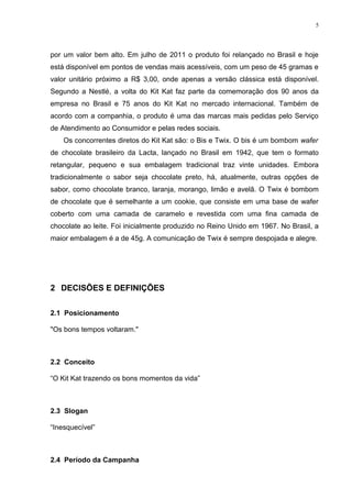 5




por um valor bem alto. Em julho de 2011 o produto foi relançado no Brasil e hoje
está disponível em pontos de vendas mais acessíveis, com um peso de 45 gramas e
valor unitário próximo a R$ 3,00, onde apenas a versão clássica está disponível.
Segundo a Nestlé, a volta do Kit Kat faz parte da comemoração dos 90 anos da
empresa no Brasil e 75 anos do Kit Kat no mercado internacional. Também de
acordo com a companhia, o produto é uma das marcas mais pedidas pelo Serviço
de Atendimento ao Consumidor e pelas redes sociais.
    Os concorrentes diretos do Kit Kat são: o Bis e Twix. O bis é um bombom wafer
de chocolate brasileiro da Lacta, lançado no Brasil em 1942, que tem o formato
retangular, pequeno e sua embalagem tradicional traz vinte unidades. Embora
tradicionalmente o sabor seja chocolate preto, há, atualmente, outras opções de
sabor, como chocolate branco, laranja, morango, limão e avelã. O Twix é bombom
de chocolate que é semelhante a um cookie, que consiste em uma base de wafer
coberto com uma camada de caramelo e revestida com uma fina camada de
chocolate ao leite. Foi inicialmente produzido no Reino Unido em 1967. No Brasil, a
maior embalagem é a de 45g. A comunicação de Twix é sempre despojada e alegre.




2 DECISÕES E DEFINIÇÕES

2.1 Posicionamento

"Os bons tempos voltaram."



2.2 Conceito

“O Kit Kat trazendo os bons momentos da vida”



2.3 Slogan

“Inesquecível”



2.4 Período da Campanha
 