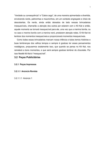 7




“Verdade ou consequência” e “Cabra cega”, de uma maneira apimentada e divertida,
envolvendo nerds, patricinhas e mauricinhos, em um contexto engraçado e cheio de
descobertas. Os nerds, ainda então deixados de lado nessas brincadeiras
inesquecíveis, chamarão a atenção dos outros por estarem com o Kit Kat e então,
aquele momento se tornará inesquecível para ele, uma vez que a menina bonita, ou
no caso o menino bonito com a menina nerd, prestarem atenção neles. O Kit Kat irá
lembrar dos momentos inesquecíveis e proporcionará momentos inesquecíveis.
   Como todas essas brincadeiras marcam nossa infância e todos temos histórias e
boas lembranças dos velhos tempos e sempre é gostoso ter esses pensamentos
nostálgicos, propusemos exatamente isso, que quando se pensa no Kit Kat, nos
remeterá a bons momentos, e que será sempre gostoso lembrar do chocolate. Por
isso Nestlé Kit Kat é “Inesquecível”.
3.2 Peças Publicitárias

3.2.1 Peças Impressas


3.2.1.1 Anúncio Revista


3.2.1.1.1 Anúncio 1
 