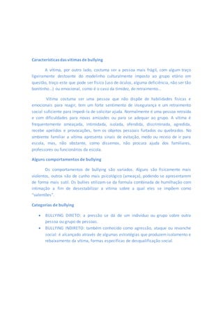 Características das vitimas de bullying 
A vítima, por outro lado, costuma ser a pessoa mais frágil, com algum traço 
ligeiramente destoante do modelinho culturalmente imposto ao grupo etário em 
questão, traço este que pode ser físico (uso de óculos, alguma deficiência, não ser tão 
bonitinho...) ou emocional, como é o caso da timidez, do retraimento... 
Vítima costuma ser uma pessoa que não dispõe de habilidades físicas e 
emocionais para reagir, tem um forte sentimento de insegurança e um retraimento 
social suficiente para impedi-la de solicitar ajuda. Normalmente é uma pessoa retraída 
e com dificuldades para novas amizades ou para se adequar ao grupo. A vítima é 
frequentemente ameaçada, intimidada, isolada, ofendida, discriminada, agredida, 
recebe apelidos e provocações, tem os objetos pessoais furtados ou quebrados. No 
ambiente familiar a vítima apresenta sinais de evitação, medo ou receio de ir para 
escola, mas, não obstante, como dissemos, não procura ajuda dos familiares, 
professores ou funcionários da escola. 
Alguns comportamentos de bullying 
Os comportamentos de bullying são variados. Alguns são fisicamente mais 
violentos, outros são de cunho mais psicológico (ameaça), podendo se apresentarem 
de forma mais sutil. Os bullies etilizam-se da formula combinada de humilhação com 
intimação a fim de desestabilizar a vitima sobre a qual eles se impõem como 
“valentões”. 
Categorias de bullying 
 BULLYING DIRETO: a pressão se dá de um indivíduo ou grupo sobre outra 
pessoa ou grupo de pessoas. 
 BULLYING INDIRETO: também conhecido como agressão, ataque ou revanche 
social: é alcançado através de algumas estratégias que produzem isolamento e 
rebaixamento da vítima, formas especificas de desqualificação social. 
 