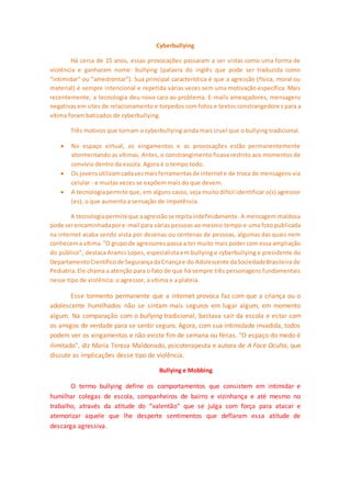 Cyberbullying 
Há cerca de 15 anos, essas provocações passaram a ser vistas como uma forma de 
violência e ganharam nome: bullying (palavra do inglês que pode ser traduzida como 
"intimidar" ou "amedrontar"). Sua principal característica é que a agressão (física, moral ou 
material) é sempre intencional e repetida várias vezes sem uma motivação específica. Mais 
recentemente, a tecnologia deu nova cara ao problema. E-mails ameaçadores, mensagens 
negativas em sites de relacionamento e torpedos com fotos e textos constrangedore s para a 
vítima foram batizados de cyberbullying. 
Três motivos que tornam o cyberbullying ainda mais cruel que o bullying tradicional. 
 No espaço virtual, os xingamentos e as provocações estão permanentemente 
atormentando as vítimas. Antes, o constrangimento ficava restrito aos momentos de 
convívio dentro da escola. Agora é o tempo todo. 
 Os jovens utilizam cada vez mais ferramentas de internet e de troca de mensagens via 
celular - e muitas vezes se expõem mais do que devem. 
 A tecnologia permite que, em alguns casos, seja muito difícil identificar o(s) agressor 
(es), o que aumenta a sensação de impotência. 
A tecnologia permite que a agressão se repita indefinidamente. A mensagem maldosa 
pode ser encaminhada por e-mail para várias pessoas ao mesmo tempo e uma foto publicada 
na internet acaba sendo vista por dezenas ou centenas de pessoas, algumas das quais nem 
conhecem a vítima. "O grupo de agressores passa a ter muito mais poder com essa ampliação 
do público", destaca Aramis Lopes, especialista em bullying e cyberbullying e presidente do 
Departamento Científico de Segurança da Criança e do Adolescente da Sociedade Brasileira de 
Pediatria. Ele chama a atenção para o fato de que há sempre três personagens fundamentais 
nesse tipo de violência: o agressor, a vítima e a plateia. 
Esse tormento permanente que a internet provoca faz com que a criança ou o 
adolescente humilhados não se sintam mais seguros em lugar algum, em momento 
algum. Na comparação com o bullying tradicional, bastava sair da escola e estar com 
os amigos de verdade para se sentir seguro. Agora, com sua intimidade invadida, todos 
podem ver os xingamentos e não existe fim de semana ou férias. "O espaço do medo é 
ilimitado", diz Maria Tereza Maldonado, psicoterapeuta e autora de A Face Oculta, que 
discute as implicações desse tipo de violência. 
Bullying e Mobbing 
O termo bullying define os comportamentos que consistem em intimidar e 
humilhar colegas de escola, companheiros de bairro e vizinhança e até mesmo no 
trabalho, através da atitude do “valentão” que se julga com força para atacar e 
atemorizar aquele que lhe desperte sentimentos que deflaram essa atitude de 
descarga agressiva. 
 