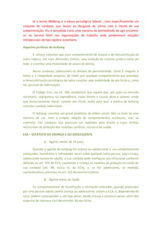 Já o termo Mobbing é o abuso psicológico laboral , mais especificamente um 
conjunto de condutas que levam ao desgaste da vitima com o intuito de sua 
autoeliminação. Ela é percebida como uma maneira de premeditada de agir encontra-se 
no terreno fértil nas organizações de trabalho onde predominam relações 
interpessoais do tipo rígido e autoritário. 
Aspectos jurídicos do bullying 
É valioso salientar que esse comportamento de ataque e de desconstrução do 
outro implica, em suas diferentes formas, uma violação do sistema jurídico como um 
todo, e constitui uma modalidade de abuso de direito. 
Nesse contexto, sobressaem os direitos de personalidade, como à imagem, à 
honra e à integridade psíquica, de modo que qualquer comportamento que provoque 
a desestabilização psicológica do outro constitui uma modalidade de ato ilícito e, como 
tal, passível de indenização. 
O Código Civil, no art. 186, estabelece que aquele que, por ação ou omissão 
voluntaria, negligencia ou imprudência, violar direito e causar dano a outrem, ainda 
que exclusivamente moral, comete ato ilícito, razão pela qual a prática de bullying 
constitui conduta indenizável. 
O bullying constitui um grave problema de ordem social. Não se trata de uma 
maneira de ser, nem a simples adoção de comportamentos aceitáveis, mas ao 
contrário, são condutas que precisam ser repelidas pelo direito e cujas vítimas 
necessitam de proteção dos sistemas jurídicos, sociais e de saúde. 
ECA – ESTATUTO DA CRIANÇA E DO ADOLESCENTE. 
1. Agente menor de 18 anos; 
Quando o agente do bullying for criança ou adolescente e seu comportamento 
ameaçador, humilhante e intimidador recair sobre qualquer outra pessoa, seja criança, 
adolescente oumesmo adulta, a sua conduta pode configurar ato infracional conforme 
definido no art. 103 do ECA, sujeitando a criança às medidas de proteção em razão da 
sua conduta (art. 98, inciso III, do ECA), e, se for adolescente, as medidas 
socioeducativas previstas no art. 112 do mesmo Estatuto. 
2. Agente maior de idade: 
Os comportamentos de humilhação e intimação reiterados, quando praticados 
por uma pessoa adulta contra criança ou adolescente, violam o ECA, e, dependendo do 
caso, podem corresponder a um tipo penal, dando ensejo a processo penal, além dos 
aspectos de natureza civil decorrentes do ato ilícito. 
 