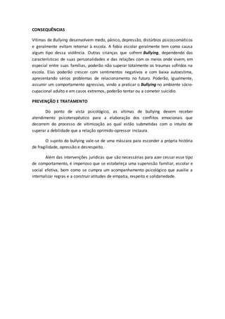 CONSEQUÊNCIAS 
Vítimas de Bullying desenvolvem medo, pânico, depressão, distúrbios psicossomáticos 
e geralmente evitam retornar à escola. A fobia escolar geralmente tem como causa 
algum tipo dessa violência. Outras crianças que sofrem Bullying, dependendo das 
características de suas personalidades e das relações com os meios onde vivem, em 
especial entre suas famílias, poderão não superar totalmente os traumas sofridos na 
escola. Elas poderão crescer com sentimentos negativos e com baixa autoestima, 
apresentando sérios problemas de relacionamento no futuro. Poderão, igualmente, 
assumir um comportamento agressivo, vindo a praticar o Bullying no ambiente sócio-cupacional 
adulto e em casos extremos, poderão tentar ou a cometer suicídio. 
PREVENÇÃO E TRATAMENTO 
Do ponto de vista psicológico, as vítimas de bullying devem receber 
atendimento psicoterapêutico para a elaboração dos conflitos emocionais que 
decorrem do processo de vitimização ao qual estão submetidas com o intuito de 
superar a debilidade que a relação oprimido-opressor instaura. 
O sujeito do bullying vale-se de uma máscara para esconder a própria história 
de fragilidade, opressão e desrespeito. 
Além das intervenções jurídicas que são necessárias para azer cessar esse tipo 
de comportamento, é imperioso que se estabeleça uma supervisão familiar, escolar e 
social efetiva, bem como se cumpra um acompanhamento psicológico que auxilie a 
internalizar regras e a construir atitudes de empatia, respeito e solidariedade. 
 