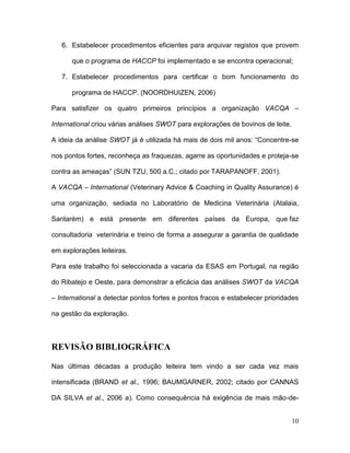 6. Estabelecer procedimentos eficientes para arquivar registos que provem

      que o programa de HACCP foi implementado e se encontra operacional;

   7. Estabelecer procedimentos para certificar o bom funcionamento do

      programa de HACCP. (NOORDHUIZEN, 2006)

Para satisfizer os quatro primeiros princípios a organização VACQA –

International criou várias análises SWOT para explorações de bovinos de leite.

A ideia da análise SWOT já é utilizada há mais de dois mil anos: “Concentre-se

nos pontos fortes, reconheça as fraquezas, agarre as oportunidades e proteja-se

contra as ameaças” (SUN TZU, 500 a.C.; citado por TARAPANOFF, 2001).

A VACQA – International (Veterinary Advice & Coaching in Quality Assurance) é

uma organização, sediada no Laboratório de Medicina Veterinária (Atalaia,

Santarém) e está presente em diferentes países da Europa, que faz

consultadoria veterinária e treino de forma a assegurar a garantia de qualidade

em explorações leiteiras.

Para este trabalho foi seleccionada a vacaria da ESAS em Portugal, na região

do Ribatejo e Oeste, para demonstrar a eficácia das análises SWOT da VACQA

– International a detectar pontos fortes e pontos fracos e estabelecer prioridades

na gestão da exploração.



REVISÃO BIBLIOGRÁFICA

Nas últimas décadas a produção leiteira tem vindo a ser cada vez mais

intensificada (BRAND et al., 1996; BAUMGARNER, 2002; citado por CANNAS

DA SILVA et al., 2006 a). Como consequência há exigência de mais mão-de-


                                                                                 10
 