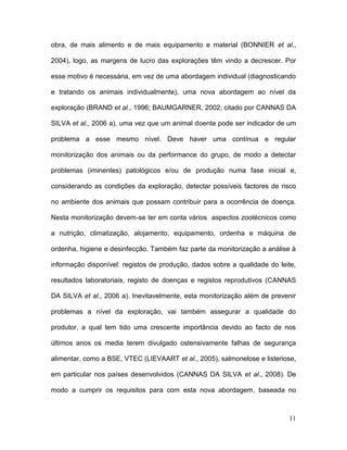 obra, de mais alimento e de mais equipamento e material (BONNIER et al.,

2004), logo, as margens de lucro das explorações têm vindo a decrescer. Por

esse motivo é necessária, em vez de uma abordagem individual (diagnosticando

e tratando os animais individualmente), uma nova abordagem ao nível da

exploração (BRAND et al., 1996; BAUMGARNER, 2002; citado por CANNAS DA

SILVA et al., 2006 a), uma vez que um animal doente pode ser indicador de um

problema a esse mesmo nível. Deve haver uma contínua e regular

monitorização dos animais ou da performance do grupo, de modo a detectar

problemas (iminentes) patológicos e/ou de produção numa fase inicial e,

considerando as condições da exploração, detectar possíveis factores de risco

no ambiente dos animais que possam contribuir para a ocorrência de doença.

Nesta monitorização devem-se ter em conta vários aspectos zootécnicos como

a nutrição, climatização, alojamento, equipamento, ordenha e máquina de

ordenha, higiene e desinfecção. Também faz parte da monitorização a análise à

informação disponível: registos de produção, dados sobre a qualidade do leite,

resultados laboratoriais, registo de doenças e registos reprodutivos (CANNAS

DA SILVA et al., 2006 a). Inevitavelmente, esta monitorização além de prevenir

problemas a nível da exploração, vai também assegurar a qualidade do

produtor, a qual tem tido uma crescente importância devido ao facto de nos

últimos anos os media terem divulgado ostensivamente falhas de segurança

alimentar, como a BSE, VTEC (LIEVAART et al., 2005), salmonelose e listeriose,

em particular nos países desenvolvidos (CANNAS DA SILVA et al., 2008). De

modo a cumprir os requisitos para com esta nova abordagem, baseada no



                                                                           11
 