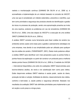 rastreio e monitorização contínua (CANNAS DA SILVA et al., 2006 a), é

aconselhada a implementação de um método baseado no conceito de HACCP,

uma vez que é considerado um método sistemático, preventivo e científico, que

tem como prioridade a segurança dos produtos através de identificação e gestão

de riscos no processo de produção, sendo uma aproximação proactiva ao invés

de uma reactiva, evitando os problemas em vez de remediá-los (CANNAS DA

SILVA et al., 2008). Uma das etapas do HACCP é a execução de uma análise

SWOT (CANNAS DA SILVA et al., 2006 a).

A análise SWOT consiste numa ferramenta para fazer análise de cenário (ou

ambiente) sendo usada como base para a gestão e planeamento estratégico de

uma empresa, mas devido à sua simplicidade pode ser utilizada para qualquer

tipo de análise de cenário. (TARAPANOFF, 2001). Deste modo podemos utilizar

a análise SWOT para identificar com mais perspicácia quais os pontos fortes e

pontos fracos da exploração e a partir daí construir um protocolo para a melhoria

destes pontos fracos (CANNAS DA SILVA et al., 2006 a). O website da VACQA

– International disponibiliza uma série de avaliações SWOT desenvolvidas para

bovinos leiteiros adultos, de recria e de substituição bem como para vitelos.

Estão disponíveis análises SWOT relativos à saúde podal , saúde do úbere,

produção de leite e nutrição, fertilidade do efectivo, desenvolvimento dos vitelos,

conforto e bem-estar, e, saúde pública e segurança alimentar. Baseado nos

resultados da avaliação SWOT são definidas prioridades para implementar e por

em acção a curto prazo e a longo prazo.




                                                                                12
 