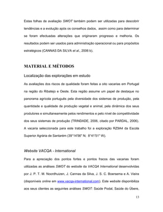 Estas folhas de avaliação SWOT também podem ser utilizadas para descobrir

tendências e a evolução após os conselhos dados, assim como para determinar

se foram efectuadas alterações que originaram progresso e melhoria. Os

resultados podem ser usados para administração operacional ou para propósitos

estratégicos (CANNAS DA SILVA et al., 2006 b).



MATERIAL E MÉTODOS

Localização das explorações em estudo

As avaliações dos riscos de qualidade foram feitas a oito vacarias em Portugal

na região do Ribatejo e Oeste. Esta região assume um papel de destaque no

panorama agrícola português pela diversidade dos sistemas de produção, pela

quantidade e qualidade de produção vegetal e animal, pela dinâmica dos seus

produtores e simultaneamente pelos rendimentos e pelo nível de competitividade

dos seus sistemas de produção (TRINDADE, 2006, citado por PARDAL, 2006).

A vacaria seleccionada para este trabalho foi a exploração RZ9A4 da Escola

Superior Agrária de Santarém (39°14'56'' N; 8°41'51'' W).



Website VACQA - International

Para a apreciação dos pontos fortes e pontos fracos das vacarias foram

utilizadas as análises SWOT do website da VACQA International desenvolvidas

por J. P. T. M. Noordhuizen, J. Cannas da Silva, J. S. C. Boersema e A. Vieira

(disponíveis online em www.vacqa-international.com). Este website disponibiliza

aos seus clientes as seguintes análises SWOT: Saúde Podal, Saúde do Úbere,

                                                                            13
 