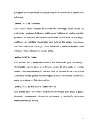 pastagem; inspecção clínica; inspecção da saúde e reprodução; e observações

adicionais.


Análise SWOT de Fertilidade

Esta análise SWOT encontra-se dividida em: Informação geral; gestão da

exploração; registos de fertilidade; problemas de fertilidade ao nível da manada;

problemas de fertilidade relacionados com factores da manada e da exploração;

problemas de fertilidade relacionados com factores das vacas; inseminação

artificial/monta natural; inspecção clínica veterinária; e problemas específicos de

manadas relacionados com épocas de partos.


Análise SWOT de Vitelos

Esta análise SWOT encontra-se dividida em: informação geral; estabulação;

climatização; higiene geral, procedimentos gerais da alimentação de vitelos;

saúde; crescimento/alimentação; colostro; leite de substituição ou fornecimento

automático de leite; gestão da inseminação; dados do nascimento e maneio do

parto; e maneio do conforto das novilhas.


Análise SWOT de Bem-estar e Conforto Bovino

Esta análise SWOT encontra-se dividida em: informação geral; saúde e gestão

da saúde; comportamento; alojamento, equipamento e climatização; alimento e

maneio alimentar; e maneio.




                                                                                15
 