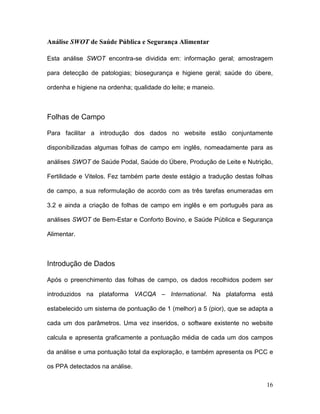 Análise SWOT de Saúde Pública e Segurança Alimentar

Esta análise SWOT encontra-se dividida em: informação geral; amostragem

para detecção de patologias; biosegurança e higiene geral; saúde do úbere,

ordenha e higiene na ordenha; qualidade do leite; e maneio.



Folhas de Campo

Para facilitar a introdução dos dados no website estão conjuntamente

disponibilizadas algumas folhas de campo em inglês, nomeadamente para as

análises SWOT de Saúde Podal, Saúde do Úbere, Produção de Leite e Nutrição,

Fertilidade e Vitelos. Fez também parte deste estágio a tradução destas folhas

de campo, a sua reformulação de acordo com as três tarefas enumeradas em

3.2 e ainda a criação de folhas de campo em inglês e em português para as

análises SWOT de Bem-Estar e Conforto Bovino, e Saúde Pública e Segurança

Alimentar.



Introdução de Dados

Após o preenchimento das folhas de campo, os dados recolhidos podem ser

introduzidos na plataforma VACQA – International. Na plataforma está

estabelecido um sistema de pontuação de 1 (melhor) a 5 (pior), que se adapta a

cada um dos parâmetros. Uma vez inseridos, o software existente no website

calcula e apresenta graficamente a pontuação média de cada um dos campos

da análise e uma pontuação total da exploração, e também apresenta os PCC e

os PPA detectados na análise.

                                                                           16
 
