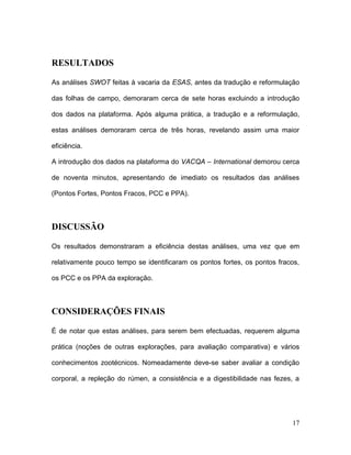 RESULTADOS

As análises SWOT feitas à vacaria da ESAS, antes da tradução e reformulação

das folhas de campo, demoraram cerca de sete horas excluindo a introdução

dos dados na plataforma. Após alguma prática, a tradução e a reformulação,

estas análises demoraram cerca de três horas, revelando assim uma maior

eficiência.

A introdução dos dados na plataforma do VACQA – International demorou cerca

de noventa minutos, apresentando de imediato os resultados das análises

(Pontos Fortes, Pontos Fracos, PCC e PPA).



DISCUSSÃO

Os resultados demonstraram a eficiência destas análises, uma vez que em

relativamente pouco tempo se identificaram os pontos fortes, os pontos fracos,

os PCC e os PPA da exploração.



CONSIDERAÇÕES FINAIS

É de notar que estas análises, para serem bem efectuadas, requerem alguma

prática (noções de outras explorações, para avaliação comparativa) e vários

conhecimentos zootécnicos. Nomeadamente deve-se saber avaliar a condição

corporal, a repleção do rúmen, a consistência e a digestibilidade nas fezes, a




                                                                           17
 