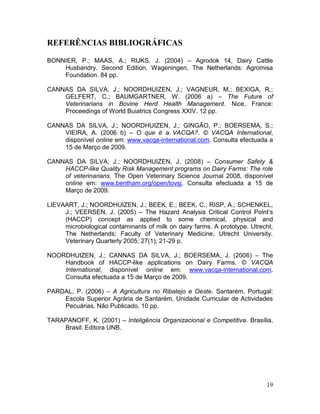 REFERÊNCIAS BIBLIOGRÁFICAS

BONNIER, P.; MAAS, A.; RIJKS, J. (2004) – Agrodok 14, Dairy Cattle
    Husbandry. Second Edition. Wageningen, The Netherlands: Agromisa
    Foundation. 84 pp.

CANNAS DA SILVA, J.; NOORDHUIZEN, J.; VAGNEUR, M.; BEXIGA, R.;
    GELFERT, C.; BAUMGARTNER, W. (2006 a) – The Future of
    Veterinarians in Bovine Herd Health Management. Nice, France:
    Proceedings of World Buiatrics Congress XXIV. 12 pp.

CANNAS DA SILVA, J.; NOORDHUIZEN, J.; GINGÃO, P.; BOERSEMA, S.;
    VIEIRA, A. (2006 b) – O que é a VACQA?. © VACQA International,
    disponível online em: www.vacqa-international.com. Consulta efectuada a
    15 de Março de 2009.

CANNAS DA SILVA, J.; NOORDHUIZEN, J. (2008) – Consumer Safety &
    HACCP-like Quality Risk Management programs on Dairy Farms: The role
    of veterinarians. The Open Veterinary Science Journal 2008, disponível
    online em: www.bentham.org/open/tovsj. Consulta efectuada a 15 de
    Março de 2009.

LIEVAART, J.; NOORDHUIZEN, J.; BEEK, E.; BEEK, C.; RISP, A.; SCHENKEL,
     J.; VEERSEN, J. (2005) – The Hazard Analysis Critical Control Point’s
     (HACCP) concept as applied to some chemical, physical and
     microbiological contaminants of milk on dairy farms. A prototype. Utrecht,
     The Netherlands: Faculty of Veterinary Medicine, Utrecht University.
     Veterinary Quarterly 2005; 27(1); 21-29 p.

NOORDHUIZEN, J.; CANNAS DA SILVA, J.; BOERSEMA, J. (2006) – The
    Handbook of HACCP-like applications on Dairy Farms. © VACQA
    International, disponível online em: www.vacqa-international.com.
    Consulta efectuada a 15 de Março de 2009.

PARDAL, P. (2006) – A Agricultura no Ribatejo e Oeste. Santarém, Portugal:
    Escola Superior Agrária de Santarém, Unidade Curricular de Actividades
    Pecuárias. Não Publicado. 10 pp.

TARAPANOFF, K. (2001) – Inteligência Organizacional e Competitiva. Brasília,
    Brasil: Editora UNB.




                                                                            19
 