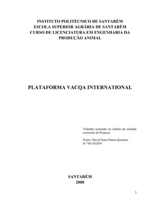 INSTITUTO POLITÉCNICO DE SANTARÉM
 ESCOLA SUPERIOR AGRÁRIA DE SANTARÉM
CURSO DE LICENCIATURA EM ENGENHARIA DA
            PRODUÇÃO ANIMAL




PLATAFORMA VACQA INTERNATIONAL




                    Trabalho realizado no âmbito da unidade
                    curricular de Projecto

                    Nome: David Nuno Palma Quintino
                    N.º 061182439




              SANTARÉM
                 2008

                                                         3
 