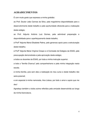 AGRADECIMENTOS

É com muito gosto que expresso a minha gratidão:

ao Prof. Doutor João Cannas da Silva, pela magnânima disponibilidade para o

desenvolvimento deste trabalho e pela oportunidade oferecida para a realização

deste estágio;

ao Prof. Adjunto António Luiz Gomes, pela admirável preparação e

disponibilidade para o aperfeiçoamento deste trabalho;

à Profa Adjunta Maria Elisabete Palma, pelo generoso apoio para a estruturação

deste trabalho;

à Profa Adjunta Maria Virgínia Crespo e à Comissão de Estágios da ESAS, pela

preocupação demonstrada e pela aprovação deste estágio;

a todos os docentes da ESAS, por toda a minha instrução superior;

a toda a “família Charrua” pelo companheirismo e pela minha integração nesta

escola;

à minha família, pois sem eles a realização do meu curso e deste trabalho não

seria possível;

e em especial à minha namorada, Ana Lisboa, por todo o amor e apoio que me

deu!

Agradeço também a todos acima referidos pela amizade desenvolvida ao longo

da minha licenciatura.




                                                                            4
 