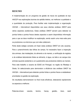 RESUMO

A implementação de um programa de gestão de riscos de qualidade do tipo

HACCP nas explorações bovinas de aptidão leiteira, vai melhorar a qualidade e

a quantidade da produção. Para facilitar esta implementação a organização

VACQA – International disponibiliza aos seus clientes análises SWOT para

vários aspectos zootécnicos. Estas análises SWOT servem para detectar os

pontos fortes e pontos fracos destes aspectos e assim disponibiliza informação

para o que se deve modificar na exploração, sendo assim uma mais-valia para

os produtores e os técnicos que com eles colaboram.

Parte deste estágio consistiu em fazer estas análises SWOT em oito vacarias.

Para o preenchimento das folhas de campo, foi necessário fazer a inspecção

dos animais, das instalações, do alimento e do maneio, a verificação de registos

e de análises laboratoriais feitas ao alimento, à água, ao leite e ao sangue dos

animais (quando existente) e um questionário aos produtores relativo ao maneio.

Para este trabalho a vacaria da ESAS em Portugal, na região do Ribatejo e

Oeste, foi seleccionada para demonstrar a eficiência das análises SWOT da

VACQA – International para detectar pontos fortes e pontos fracos e estabelecer

prioridades na gestão da exploração.

Os resultados demonstraram no final muita eficiência, detectando rapidamente

os aspectos a melhorar.



Palavras-chave:     vacaria,    bovino,    haccp,     gestão,    risco,    swot




                                                                              6
 