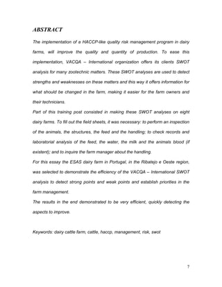 ABSTRACT

The implementation of a HACCP-like quality risk management program in dairy

farms, will improve the quality and quantity of production. To ease this

implementation, VACQA – International organization offers its clients SWOT

analysis for many zootechnic matters. These SWOT analyses are used to detect

strengths and weaknesses on these matters and this way it offers information for

what should be changed in the farm, making it easier for the farm owners and

their technicians.

Part of this training post consisted in making these SWOT analyses on eight

dairy farms. To fill out the field sheets, it was necessary: to perform an inspection

of the animals, the structures, the feed and the handling; to check records and

laboratorial analysis of the feed, the water, the milk and the animals blood (if

existent); and to inquire the farm manager about the handling.

For this essay the ESAS dairy farm in Portugal, in the Ribatejo e Oeste region,

was selected to demonstrate the efficiency of the VACQA – International SWOT

analysis to detect strong points and weak points and establish priorities in the

farm management.

The results in the end demonstrated to be very efficient, quickly detecting the

aspects to improve.



Keywords: dairy cattle farm, cattle, haccp, management, risk, swot




                                                                                   7
 
