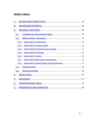 ÍNDICE GERAL

1–     INTRODUÇÃO E OBJECTIVOS ........................................................................ 9

2–     REVISÃO BIBLIOGRÁFICA ............................................................................. 10

3–     MATERIAL E MÉTODOS ................................................................................. 13

 3.1 –         Localização das explorações em estudo ............................................................ 13

 3.2 –         Website VACQA - International .......................................................................... 13

     3.2.1 –      Análise SWOT de Saúde Podal ..................................................................................... 14

     3.2.2 –      Análise SWOT de Saúde do Úbere ................................................................................ 14

     3.2.3 –      Análise SWOT de Produção de Leite e Nutrição ........................................................... 14

     3.2.4 –      Análise SWOT de Fertilidade ......................................................................................... 15

     3.2.5 –      Análise SWOT de Vitelos ............................................................................................... 15

     3.2.6 –      Análise SWOT de Bem-estar e Conforto Bovino ........................................................... 15

     3.2.7 –      Análise SWOT de Saúde Pública e Segurança Alimentar ............................................. 16

 3.3 –         Folhas de Campo ............................................................................................... 16

 3.4 –         Introdução de Dados .......................................................................................... 16

4–     RESULTADOS ................................................................................................. 17

5–     DISCUSSÃO .................................................................................................... 17

6–     CONSIDERAÇÕES FINAIS ............................................................................. 17

7–     REFERÊNCIAS BIBLIOGRÁFICAS ................................................................. 19




                                                                                                                                  8
 