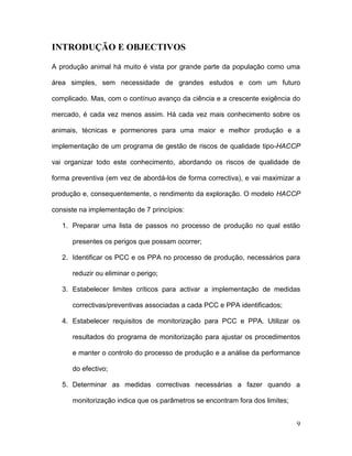 INTRODUÇÃO E OBJECTIVOS

A produção animal há muito é vista por grande parte da população como uma

área simples, sem necessidade de grandes estudos e com um futuro

complicado. Mas, com o contínuo avanço da ciência e a crescente exigência do

mercado, é cada vez menos assim. Há cada vez mais conhecimento sobre os

animais, técnicas e pormenores para uma maior e melhor produção e a

implementação de um programa de gestão de riscos de qualidade tipo-HACCP

vai organizar todo este conhecimento, abordando os riscos de qualidade de

forma preventiva (em vez de abordá-los de forma correctiva), e vai maximizar a

produção e, consequentemente, o rendimento da exploração. O modelo HACCP

consiste na implementação de 7 princípios:

   1. Preparar uma lista de passos no processo de produção no qual estão

      presentes os perigos que possam ocorrer;

   2. Identificar os PCC e os PPA no processo de produção, necessários para

      reduzir ou eliminar o perigo;

   3. Estabelecer limites críticos para activar a implementação de medidas

      correctivas/preventivas associadas a cada PCC e PPA identificados;

   4. Estabelecer requisitos de monitorização para PCC e PPA. Utilizar os

      resultados do programa de monitorização para ajustar os procedimentos

      e manter o controlo do processo de produção e a análise da performance

      do efectivo;

   5. Determinar as medidas correctivas necessárias a fazer quando a

      monitorização indica que os parâmetros se encontram fora dos limites;


                                                                              9
 