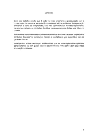 Conclusão



Com este trabalho conclui que é cada vez mais importante a preocupação com a
conservação da natureza, as quais têm ocasionado sérios problemas de degradação
ambiental, a ponto de comprometer, caso não sejam tomadas medidas rapidamente,
os recursos naturais, as condições de vida e consequentemente, toda a vida futura no
planeta.

Actualmente o chamado desenvolvimento sustentável é o único capaz de proporcionar
condições de preservar os recursos naturais e condições de vida sustentável para as
gerações futuras.

Para que isto ocorra a educação ambiental tem que ter uma importância importante
porque altera e faz com que as pessoas caiam em si na forma como vêem os padrões
em relação à natureza.




                                                                                  9
 