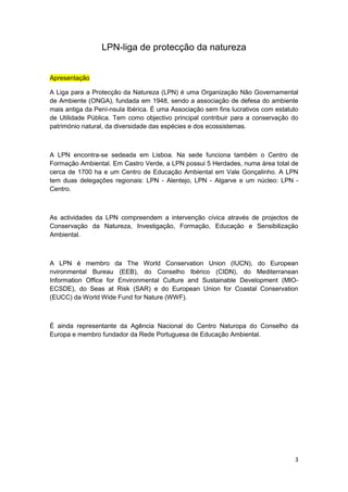 LPN-liga de protecção da natureza


Apresentação

A Liga para a Protecção da Natureza (LPN) é uma Organização Não Governamental
de Ambiente (ONGA), fundada em 1948, sendo a associação de defesa do ambiente
mais antiga da Pení-nsula Ibérica. É uma Associação sem fins lucrativos com estatuto
de Utilidade Pública. Tem como objectivo principal contribuir para a conservação do
património natural, da diversidade das espécies e dos ecossistemas.



A LPN encontra-se sedeada em Lisboa. Na sede funciona também o Centro de
Formação Ambiental. Em Castro Verde, a LPN possui 5 Herdades, numa área total de
cerca de 1700 ha e um Centro de Educação Ambiental em Vale Gonçalinho. A LPN
tem duas delegações regionais: LPN - Alentejo, LPN - Algarve e um núcleo: LPN -
Centro.



As actividades da LPN compreendem a intervenção cívica através de projectos de
Conservação da Natureza, Investigação, Formação, Educação e Sensibilização
Ambiental.



A LPN é membro da The World Conservation Union (IUCN), do European
nvironmental Bureau (EEB), do Conselho Ibérico (CIDN), do Mediterranean
Information Office for Environmental Culture and Sustainable Development (MIO-
ECSDE), do Seas at Risk (SAR) e do European Union for Coastal Conservation
(EUCC) da World Wide Fund for Nature (WWF).



É ainda representante da Agência Nacional do Centro Naturopa do Conselho da
Europa e membro fundador da Rede Portuguesa de Educação Ambiental.




                                                                                  3
 