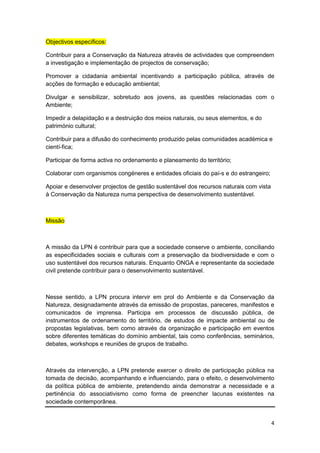 Objectivos específicos:

Contribuir para a Conservação da Natureza através de actividades que compreendem
a investigação e implementação de projectos de conservação;

Promover a cidadania ambiental incentivando a participação pública, através de
acções de formação e educação ambiental;

Divulgar e sensibilizar, sobretudo aos jovens, as questões relacionadas com o
Ambiente;

Impedir a delapidação e a destruição dos meios naturais, ou seus elementos, e do
património cultural;

Contribuir para a difusão do conhecimento produzido pelas comunidades académica e
cientí-fica;

Participar de forma activa no ordenamento e planeamento do território;

Colaborar com organismos congéneres e entidades oficiais do paí-s e do estrangeiro;

Apoiar e desenvolver projectos de gestão sustentável dos recursos naturais com vista
à Conservação da Natureza numa perspectiva de desenvolvimento sustentável.



Missão



A missão da LPN é contribuir para que a sociedade conserve o ambiente, conciliando
as especificidades sociais e culturais com a preservação da biodiversidade e com o
uso sustentável dos recursos naturais. Enquanto ONGA e representante da sociedade
civil pretende contribuir para o desenvolvimento sustentável.



Nesse sentido, a LPN procura intervir em prol do Ambiente e da Conservação da
Natureza, designadamente através da emissão de propostas, pareceres, manifestos e
comunicados de imprensa. Participa em processos de discussão pública, de
instrumentos de ordenamento do território, de estudos de impacte ambiental ou de
propostas legislativas, bem como através da organização e participação em eventos
sobre diferentes temáticas do domínio ambiental, tais como conferências, seminários,
debates, workshops e reuniões de grupos de trabalho.



Através da intervenção, a LPN pretende exercer o direito de participação pública na
tomada de decisão, acompanhando e influenciando, para o efeito, o desenvolvimento
da política pública de ambiente, pretendendo ainda demonstrar a necessidade e a
pertinência do associativismo como forma de preencher lacunas existentes na
sociedade contemporânea.


                                                                                       4
 