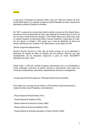História



A Liga para a Protecção da Natureza (LPN) surgiu em 1948 por iniciativa do Prof.
Carlos Baeta Neves, em resposta ao apelo do poeta Sebastião da Gama, aquando da
destruição da Mata do Solitário na Arrábida.



Em 1947, o poeta envia o seu primeiro alerta e pedido de ajuda ao Eng. Miguel Neves,
aquando do início da destruição da mata, para utilização da madeira para um forno de
cal. Ao tomar conhecimento da situação, o Prof. Baeta Neves (que então dava aulas
no Instituto Superior de Agronomia (ISA)), interveio impedindo a destruição da mata.
Um ano depois, é fundada a LPN, sendo que a carta de Sebastião da Gama era
sempre referida pelo seu fundador, Prof. Baeta Neves, como origem da LPN:

"Senhor Engenheiro Miguel Neves.

Socorro! Socorro! Socorro! O José Júlio da Costa começou (e vai já adiantada) a
destruição da metade da Mata do Solitário que lhe pertence. Peço-lhe que trate
imediatamente. Se for necessário restaure-se a pena de morte. SOCORRO!"
(Sebastião da Gama, 1947)



Desde então, a LPN tem mantido contactos permanentes com as universidades e
outras instituições cientí-ficas de âmbito nacional e internacional, onde conta com
numerosos colaboradores, associados, representantes, técnicos e investigadores.



A actual sede da LPN foi doada em 1976 pela família Freire de Andrade.



É de realçar que, ao longo da sua história, a LPN contribuiu decisivamente para a
criação de várias áreas Protegidas, nomeadamente:



- Parque Nacional Peneda-Gerês (1971),

- Parque Natural da Arrábida (1976),

- Reserva Natural do Estuário do Sado (1980),

- Reserva Natural da Serra da Malcata (1981),

- Parque Natural do Sudoeste Alentejano e Costa Vicentina (1988).




                                                                                    5
 