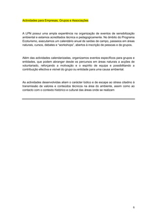 Actividades para Empresas, Grupos e Associações



A LPN possui uma ampla experiência na organização de eventos de sensibilização
ambiental e estamos acreditados técnica e pedagogicamente. No âmbito do Programa
Ecoturismo, executamos um calendário anual de saídas de campo, passeios em áreas
naturais, cursos, debates e “workshops”, abertos à inscrição de pessoas e de grupos.



Além das actividades calendarizadas, organizamos eventos específicos para grupos e
entidades, que podem abranger desde os percursos em áreas naturais a acções de
voluntariado, reforçando a motivação e o espírito de equipa e possibilitando a
contribuição efectiva e visível do grupo ou entidade para uma causa ambiental.



As actividades desenvolvidas aliam o carácter lúdico e de escape ao stress citadino à
transmissão de valores e conteúdos técnicos na área do ambiente, assim como ao
contacto com o contexto histórico e cultural das áreas onde se realizam




                                                                                   6
 
