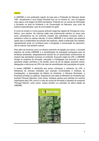 Liberne

A LIBERNE é uma publicação regular da Liga para a Protecção da Natureza desde
1987. Actualmente é uma revista trimestral que vai no número 81, com 32 páginas
mais capa e uma tiragem de 2000 exemplares. Pretende ser um veículo de informação
e formação na área do Ambiente e da Conservação da Natureza, quer junto de
públicos especializados, quer da comunidade em geral.

O nome da revista é o nome popular atribuído nalgumas regiões de Portugal ao Lince-
Ibérico, Lynx pardina. Os Libernes estão hoje praticamente extintos no nosso país
como consequência de um profundo impacte das actividades humanas sobre o
ambiente e sobre os valores naturais. O nome LIBERNE é um símbolo que pretende
apelar para a problemática da extinção das espécies, aliada à destruição dos habitats,
representando ainda um contributo para a divulgação e conservação do património,
não só natural, mas também cultural.

Para além de funcionar como um efectivo elemento de ligação aos sócios, o principal
objectivo da revista LIBERNE é a sensibilização da população portuguesa para as
temáticas ambientais, designadamente através de um aprofundado conhecimento do
impacte das actividades humanas no ambiente. Enquanto órgão da LPN, a LIBERNE
divulga os projectos de formação, educação e investigação que promove ou apoia,
apresenta artigos científicos e de opinião, serve de elo de ligação aos/entre sócios,
delegações e estruturas da LPN e de meio de sensibilização das populações em geral.

A revista LIBERNE é distribuída aos sócios individuais e colectivos da LPN, a
bibliotecas de diversas entidades (por exemplo Universidades e Institutos de
Investigação), a Associações de Defesa do Ambiente, a Câmaras Municipais, a
Empresas privadas ou públicas, Organismos sob tutela do Ministério do Ambiente (por
exemplo Parques Naturais), entre outros. Qualquer pessoa que participe em eventos
organizados pela LPN, como é o caso de cursos de formação e passeios do programa
"Portugal Natural", entre outros, recebe também um exemplar da última edição da
LIBERNE.




                                                                                    7
 