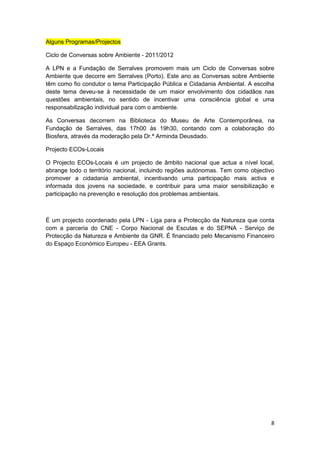 Alguns Programas/Projectos

Ciclo de Conversas sobre Ambiente - 2011/2012

A LPN e a Fundação de Serralves promovem mais um Ciclo de Conversas sobre
Ambiente que decorre em Serralves (Porto). Este ano as Conversas sobre Ambiente
têm como fio condutor o tema Participação Pública e Cidadania Ambiental. A escolha
deste tema deveu-se à necessidade de um maior envolvimento dos cidadãos nas
questões ambientais, no sentido de incentivar uma consciência global e uma
responsabilização individual para com o ambiente.

As Conversas decorrem na Biblioteca do Museu de Arte Contemporânea, na
Fundação de Serralves, das 17h00 às 19h30, contando com a colaboração do
Biosfera, através da moderação pela Dr.ª Arminda Deusdado.

Projecto ECOs-Locais

O Projecto ECOs-Locais é um projecto de âmbito nacional que actua a nível local,
abrange todo o território nacional, incluindo regiões autónomas. Tem como objectivo
promover a cidadania ambiental, incentivando uma participação mais activa e
informada dos jovens na sociedade, e contribuir para uma maior sensibilização e
participação na prevenção e resolução dos problemas ambientais.



É um projecto coordenado pela LPN - Liga para a Protecção da Natureza que conta
com a parceria do CNE - Corpo Nacional de Escutas e do SEPNA - Serviço de
Protecção da Natureza e Ambiente da GNR. É financiado pelo Mecanismo Financeiro
do Espaço Económico Europeu - EEA Grants.




                                                                                 8
 