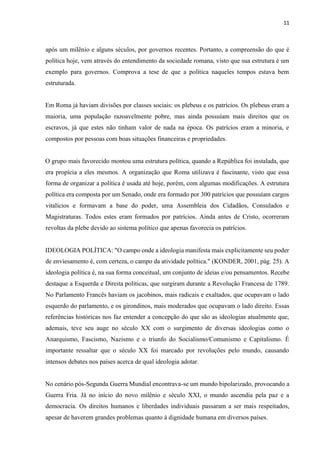 11
após um milênio e alguns séculos, por governos recentes. Portanto, a compreensão do que é
política hoje, vem através do entendimento da sociedade romana, visto que sua estrutura é um
exemplo para governos. Comprova a tese de que a política naqueles tempos estava bem
estruturada.
Em Roma já haviam divisões por classes sociais: os plebeus e os patrícios. Os plebeus eram a
maioria, uma população razoavelmente pobre, mas ainda possuíam mais direitos que os
escravos, já que estes não tinham valor de nada na época. Os patrícios eram a minoria, e
compostos por pessoas com boas situações financeiras e propriedades.
O grupo mais favorecido montou uma estrutura política, quando a República foi instalada, que
era propícia a eles mesmos. A organização que Roma utilizava é fascinante, visto que essa
forma de organizar a política é usada até hoje, porém, com algumas modificações. A estrutura
política era composta por um Senado, onde era formado por 300 patrícios que possuíam cargos
vitalícios e formavam a base do poder, uma Assembleia dos Cidadãos, Consulados e
Magistraturas. Todos estes eram formados por patrícios. Ainda antes de Cristo, ocorreram
revoltas da plebe devido ao sistema político que apenas favorecia os patrícios.
IDEOLOGIA POLÍTICA: "O campo onde a ideologia manifesta mais explicitamente seu poder
de enviesamento é, com certeza, o campo da atividade política." (KONDER, 2001, pág. 25). A
ideologia política é, na sua forma conceitual, um conjunto de ideias e/ou pensamentos. Recebe
destaque a Esquerda e Direita políticas, que surgiram durante a Revolução Francesa de 1789.
No Parlamento Francês haviam os jacobinos, mais radicais e exaltados, que ocupavam o lado
esquerdo do parlamento, e os girondinos, mais moderados que ocupavam o lado direito. Essas
referências históricas nos faz entender a concepção do que são as ideologias atualmente que,
ademais, teve seu auge no século XX com o surgimento de diversas ideologias como o
Anarquismo, Fascismo, Nazismo e o triunfo do Socialismo/Comunismo e Capitalismo. É
importante ressaltar que o século XX foi marcado por revoluções pelo mundo, causando
intensos debates nos países acerca de qual ideologia adotar.
No cenário pós-Segunda Guerra Mundial encontrava-se um mundo bipolarizado, provocando a
Guerra Fria. Já no início do novo milênio e século XXI, o mundo ascendia pela paz e a
democracia. Os direitos humanos e liberdades individuais passaram a ser mais respeitados,
apesar de haverem grandes problemas quanto à dignidade humana em diversos países.
 
