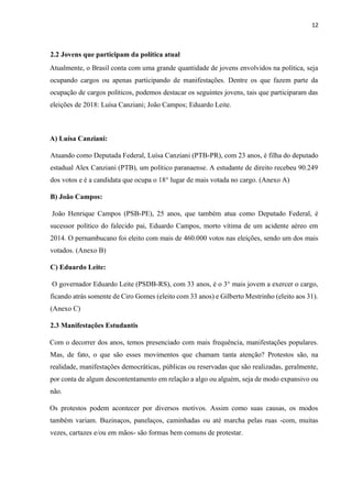 12
2.2 Jovens que participam da política atual
Atualmente, o Brasil conta com uma grande quantidade de jovens envolvidos na política, seja
ocupando cargos ou apenas participando de manifestações. Dentre os que fazem parte da
ocupação de cargos políticos, podemos destacar os seguintes jovens, tais que participaram das
eleições de 2018: Luísa Canziani; João Campos; Eduardo Leite.
A) Luísa Canziani:
Atuando como Deputada Federal, Luísa Canziani (PTB-PR), com 23 anos, é filha do deputado
estadual Alex Canziani (PTB), um político paranaense. A estudante de direito recebeu 90.249
dos votos e é a candidata que ocupa o 18° lugar de mais votada no cargo. (Anexo A)
B) João Campos:
João Henrique Campos (PSB-PE), 25 anos, que também atua como Deputado Federal, é
sucessor político do falecido pai, Eduardo Campos, morto vítima de um acidente aéreo em
2014. O pernambucano foi eleito com mais de 460.000 votos nas eleições, sendo um dos mais
votados. (Anexo B)
C) Eduardo Leite:
O governador Eduardo Leite (PSDB-RS), com 33 anos, é o 3° mais jovem a exercer o cargo,
ficando atrás somente de Ciro Gomes (eleito com 33 anos) e Gilberto Mestrinho (eleito aos 31).
(Anexo C)
2.3 Manifestações Estudantis
Com o decorrer dos anos, temos presenciado com mais frequência, manifestações populares.
Mas, de fato, o que são esses movimentos que chamam tanta atenção? Protestos são, na
realidade, manifestações democráticas, públicas ou reservadas que são realizadas, geralmente,
por conta de algum descontentamento em relação a algo ou alguém, seja de modo expansivo ou
não.
Os protestos podem acontecer por diversos motivos. Assim como suas causas, os modos
também variam. Buzinaços, panelaços, caminhadas ou até marcha pelas ruas -com, muitas
vezes, cartazes e/ou em mãos- são formas bem comuns de protestar.
 