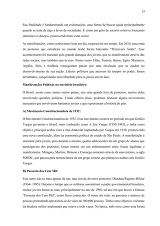 13
Sua finalidade é fundamentada em reclamações, uma forma de buscar ajuda (principalmente
quando se trata de algo a favor da sociedade). É como um grito de socorro coletivo, buscando
satisfazer os desejos, promovendo bem-estar social.
As manifestações, como conhecemos hoje em dia, surgiram há um tempo. Em 2010, uma onda
de protestos que eclodiram no mundo árabe foram batizados “Primavera Árabe”. Esse
acontecimento foi marcado pelo grande destaque dos jovens, que se manifestaram através das
redes sociais, mas também iam às ruas. Países como Líbia, Tunísia, Iêmen, Egito, Marrocos,
Argélia, Síria e Jordânia conseguiram passar por uma revolução que os ajudou no
desenvolvimento de sua nação. Líderes políticos que atuavam há tempos no poder, foram
derrubados, conquistando mais liberdade para os países envolvidos.
Manifestações Políticas no território brasileiro
O Brasil, assim como tantos outros países, tem uma grande lista de protestos, muitos deles
envolvendo questões políticas. Tendo ciência disso, podemos destacar alguns movimentos
marcantes que envolveram bastantes jovens e que representam a história do país.
A) Movimento Constitucionalista de 1932:
O Movimento Constitucionalista de 1932. Esse movimento ocorreu no período em que Getúlio
Vargas governou o Brasil, mais conhecido como A Era Vargas (1930-1945), e tinha como
objetivo principal acabar com a fase ditatorial implantada por Vargas em 1930, promovendo
uma nova constituição, além da autonomia política do estado de São Paulo. A manifestação é
marcante para jovens, pois durante a mesma, quatro adolescentes de um grupo de alunos que
participavam dos protestos, foram mortos em um enfrentamento entre forças legalistas e
manifestantes. Miragaia, Martins, Dráusio e Camargo nomeiam através de suas iniciais, a sigla
MMDC, que passou para nomenclatura de um grupo secreto que planejava acabar com Getúlio
Vargas.
B) Passeata dos Cem Mil:
Este outro não se trata apenas de um, mas sim de diversos protestos: Ditadura/Regime Militar
(1964- 1985). Durante o tempo que os militares assumiriam o poder governamental brasileiro,
muitos jovens foram às ruas, principalmente no ano de 1968, tal ano em que houve a famosa
“Passeata dos Cem Mil”, como ficou conhecida. O nome diz tudo: na passeata o número de
pessoas protestando aproximou-se do valor de 100.000 pessoas. Tinha como objetivo, reclamar
da ditadura militar implantada que estava a todo vapor. Na época, tudo soou como uma forma
 