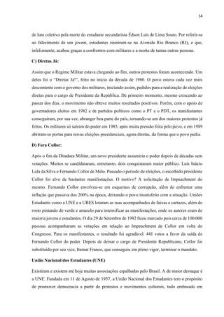 14
de luto coletivo pela morte do estudante secundarista Édson Luís de Lima Souto. Por referir-se
ao falecimento de um jovem, estudantes reuniram-se na Avenida Rio Branco (RJ), e que,
infelizmente, acabou graças a confrontos com militares e a morte de tantas outras pessoas.
C) Diretas Já:
Assim que o Regime Militar estava chegando ao fim, outros protestos foram acontecendo. Um
deles foi o “Diretas Já!”, feito no início da década de 1980. O povo estava cada vez mais
descontente com o governo dos militares, iniciando assim, pedidos para a realização de eleições
diretas para o cargo de Presidente da República. De primeiro momento, mesmo crescendo ao
passar dos dias, o movimento não obteve muitos resultados positivos. Porém, com o apoio de
governadores eleitos em 1982 e de partidos políticos como o PT e o PDT, os manifestantes
conseguiram, por sua vez, abranger boa parte do país, tornando-se um dos maiores protestos já
feitos. Os militares só saíram do poder em 1985, após muita pressão feita pelo povo, e em 1989
abriram-se portas para novas eleições presidenciais, agora diretas, da forma que o povo pedia.
D) Fora Collor:
Após o fim da Ditadura Militar, um novo presidente assumiria o poder depois de décadas sem
votações. Muitos se candidataram, entretanto, dois conquistaram maior público. Luís Inácio
Lula da Silva e Fernando Collor de Melo. Passado o período de eleições, o escolhido presidente
Collor foi alvo de bastantes manifestações. O motivo? A solicitação de Impeachment do
mesmo. Fernando Collor envolveu-se em esquemas de corrupção, além de enfrentar uma
inflação que passava dos 200% na época, deixando o povo insatisfeito com a situação. Uniões
Estudantis como a UNE e a UBES lotaram as ruas acompanhados de faixas e cartazes, além do
rosto pintando de verde e amarelo para intensificar as manifestações, onde os autores eram de
maioria jovens e estudantes. O dia 29 de Setembro de 1992 ficou marcado pois cerca de 100.000
pessoas acompanharam as votações em relação ao Impeachment de Collor em volta do
Congresso. Para os manifestantes, o resultado foi agradável. 441 votos a favor da saída de
Fernando Collor do poder. Depois de deixar o cargo de Presidente Republicano, Collor foi
substituído por seu vice, Itamar Franco, que conseguiu em pleno vigor, terminar o mandato.
União Nacional dos Estudantes (UNE)
Existiram e existem até hoje muitas associações espalhadas pelo Brasil. A de maior destaque é
a UNE. Fundada em 11 de Agosto de 1937, a União Nacional dos Estudantes tem o propósito
de promover democracia a partir de protestos e movimentos culturais, tudo embasado em
 