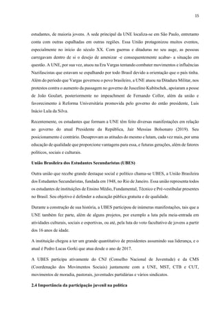 15
estudantes, de maioria jovens. A sede principal da UNE localiza-se em São Paulo, entretanto
conta com outras espalhadas em outras regiões. Essa União protagonizou muitos eventos,
especialmente no início do século XX. Com guerras e ditaduras no seu auge, as pessoas
carregavam dentro de si o desejo de amenizar -e consequentemente acabar- a situação em
questão. A UNE, por sua vez, atuou na Era Vargas tentando combater movimentos e influências
Nazifascistas que estavam se espalhando por todo Brasil devido a orientação que o país tinha.
Além do período que Vargas governou o povo brasileiro, a UNE atuou na Ditadura Militar, nos
protestos contra o aumento da passagem no governo de Juscelino Kubitschek, apoiaram a posse
de João Goulart, posteriormente no impeachment de Fernando Collor, além da união e
favorecimento à Reforma Universitária promovida pelo governo do então presidente, Luís
Inácio Lula da Silva.
Recentemente, os estudantes que formam a UNE têm feito diversas manifestações em relação
ao governo do atual Presidente da República, Jair Messias Bolsonaro (2019). Seu
posicionamento é contrário. Desaprovam as atitudes do mesmo e lutam, cada vez mais, por uma
educação de qualidade que proporcione vantagens para essa, e futuras gerações, além de fatores
políticos, sociais e culturais.
União Brasileira dos Estudantes Secundaristas (UBES)
Outra união que recebe grande destaque social e político chama-se UBES, a União Brasileira
dos Estudantes Secundaristas, fundada em 1948, no Rio de Janeiro. Essa união representa todos
os estudantes de instituições de Ensino Médio, Fundamental, Técnico e Pré-vestibular presentes
no Brasil. Seu objetivo é defender a educação pública gratuita e de qualidade.
Durante a construção de sua história, a UBES participou de inúmeras manifestações, tais que a
UNE também fez parte, além de alguns projetos, por exemplo a luta pela meia-entrada em
atividades culturais, sociais e esportivas, ou até, pela luta do voto facultativo de jovens a partir
dos 16 anos de idade.
A instituição chegou a ter um grande quantitativo de presidentes assumindo sua liderança, e o
atual é Pedro Lucas Gorki que atua desde o ano de 2017.
A UBES participa ativamente do CNJ (Conselho Nacional de Juventude) e da CMS
(Coordenação dos Movimentos Sociais) juntamente com a UNE, MST, CTB e CUT,
movimentos de moradia, pastorais, juventudes partidárias e vários sindicatos.
2.4 Importância da participação juvenil na política
 
