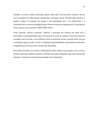 17
Contudo, os jovens também necessitam querer saber mais. Eles precisam começar a buscar
novos caminhos de conhecimento, organização e interação sociais. Partindo deles mesmos, é
grande a chance do aumento em relação a sua participação ativa. "O conhecimento e a
informação são os recursos estratégicos para o desenvolvimento de qualquer país. Os portadores
desses recursos são as pessoas" (DRUCKER, Peter).
Votar, protestar, analisar, pesquisar, conhecer e participar são atitudes que todos têm a
necessidade e responsabilidade, para o bem pessoal e social, de cumprir. O jovem faz parte da
sociedade como um todo, e com melhorias feitas na educação escolar e pessoal, farão com que
a sociedade engaje-os cada vez mais. Cumprindo responsabilidades e procurando seus direitos,
a importância juvenil crescerá e tornará mais importante.
Essa ênfase será feita com esforço e dedicação de todos, desde os governantes, até os jovens.
Eleições terão maior público, políticos receberão mais apoio, perguntas terão maior número de
respostas e a busca por um país democratizado será conquistada.
 