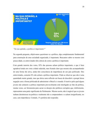 19
“Na sua opinião, a política é importante?”
Na segunda pergunta, objetivamos questionar se a política, algo completamente fundamental
para construção de uma sociedade organizada, é importante. Buscamos saber se mesmo com
pouca idade, os entrevistados têm ciência de como a política é importante.
Com grande maioria dos votos, 93% das pessoas acham política importante, o que é bem
agradável tendo em vista a idade reduzida, mas ficando claro que mesmo não acompanhando
de uma forma tão ativa, ainda têm consciência da importância de um país politizado. Dos
entrevistados, somente 6% não acham a política importante. Pode-se observar que não é uma
quantidade muito grande, mas que deixa uma reflexão em busca de descobrir o porquê dessa
negação com a forma politizada de administrar o Brasil e o mundo. O motivo pelo qual alguns
jovens não acharem a política importante provavelmente está interligado ao fato da política,
muitas vezes, ser ferramenta para saciar os desejos dos políticos corruptos que, infelizmente,
representam uma parte significante do Parlamento. Mesmo assim, não é negável que os jovens
tenham desinteresse na politica e realmente não a compreendam e a achem insignificante, no
caso, sem importância. Contudo, 1% preferiu não responder.
 