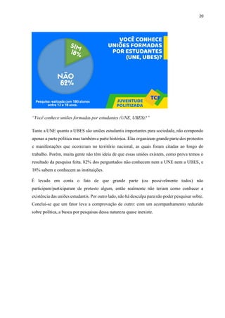 20
“Você conhece uniões formadas por estudantes (UNE, UBES)?”
Tanto a UNE quanto a UBES são uniões estudantis importantes para sociedade, não compondo
apenas a parte política mas também a parte histórica. Elas organizam grande parte dos protestos
e manifestações que ocorreram no território nacional, as quais foram citadas ao longo do
trabalho. Porém, muita gente não têm ideia de que essas uniões existem, como prova temos o
resultado da pesquisa feita. 82% dos perguntados não conhecem nem a UNE nem a UBES, e
18% sabem e conhecem as instituições.
É levado em conta o fato de que grande parte (ou possivelmente todos) não
participam/participaram de protesto algum, então realmente não teriam como conhecer a
existência das uniões estudantis. Por outro lado, não há desculpa para não poder pesquisar sobre.
Conclui-se que um fator leva a comprovação de outro: com um acompanhamento reduzido
sobre política, a busca por pesquisas dessa natureza quase inexiste.
 